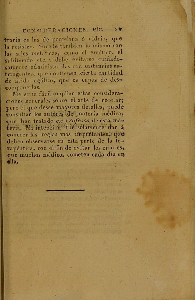 / CO^TP'FRACTOICEP. etc, XV trario en las do porcclnna 6 vidrio, que la resisten. Su rode tàmbien lo mismo tort las sales metà'icas, çomo cl encluo, el sublimado elc. ; délie evitarse cuidado- samente administrarlas con siistancias as- tringentes, que (mitienen eierta cnntidjd de acido agalito, que es capuz de des- couiponerlas, Me séria fa'cil amplisr estas considera- ciones generales sobre el arte de recetnrj pero el que desce majores detalles, puede consultar los aut.qréç .de materia médica* que lian tratado ex prefesso de esta ma- ter in. Mi intention fiié solamciite' dar a conocer las réglas mas impoiUa-ntès^ que deben observarse en esta parte de la te- rapcutica, con cl lin de evitor los errorcs, que muchos mcdicos cometen cada dia eu «lia.