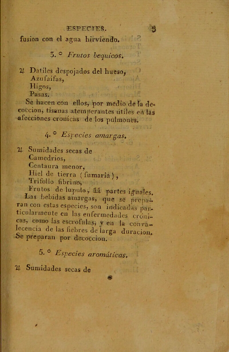 ESPECTES. ' $ fusion con cl agua hirviendo. . r* 5. ° Fn/tos bequicos. V Daliles dcspojados dcl hueso, Azufaifas, Higos, Pasas. Se liacen con ellos, por mcdio de la de* coccion, tisauas atemperantes utiles en las afceciones cronicas de los pulmonës. 4- ° Especies dinar gas. 21 Sumidadcs seeas de Cainedrios, Ccntaura menor, lliel de tierra ( fumaria ) , TrifoHo fibrine, Frutos de lupulo, ââ partes i^iiaîes, L,as bebidas amargas, que se Prep&A. ran cou estas especics, son indicadas par- ticulanncute eu las enfermedades crdui- cas, como las escrofulas, y en la conra~ lecencia de las liebres de larga duracion, oe prépara» por decocciou. 5. ° Especies aromdticas. 2f Sumidades sccas de