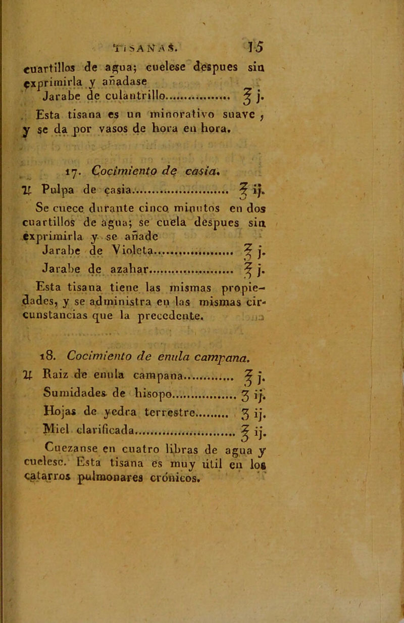 euartillos de agua; cuelese despues sia çxprimirja y anadase Jarabe de culautrillo ^ j. Esta tisana es un minorativo suave } y se da por vasos de hora eu hora, 17. Cocimiento de casia. Il Pulpa de casia 5 if» Se cuece durante cinco. mioutos eu dos cuartillos de agna; se cuela despues sia exprimirla y se anade Jarabe de Violeta ^ j. Jarabe de azabar ^ j. Esta tisana tiene las rnismas propie- dades, y se administra en las rnismas cir- cunstancias que la precedente. 18. Cocimiento de enula camj'ana. Raiz de enula campana ^ j. Sumidades de hisopo 3 ij. Hojas de yedra terrestre 3 ij* Miel clarificada ^ ij. Cuezanse en cuatro libras de agua y cuelese. Esta tisana es muy ütil en lo* çatarros pulmonares crdnicos.