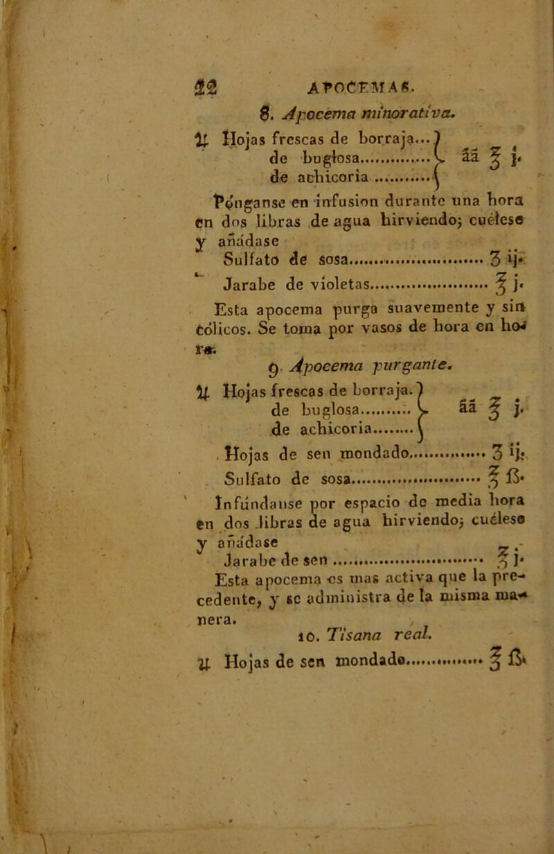 8. A]-ocema mmorativa. îl Hojas frcscas de borraja... de bugiosa ... de achicoria Pdn ganse en infusion durante una bora en dos libras de agua hirviendo; cuéicse y ana'dase Sulfato de 3 Jarabe de violetas..., 5 j» Esta apocema purga suavemente y sirt Colicos. Se torna por vasos de bora en boa r*. g Apocema pur gante. U Hoj as frescas de borraja. 1 ^ de bugiosa s. ââ ^ j. de acbicoria \ Hojas de sen rnondado 3 ij; Sulfato de sosa 3 15* ïnfundanse por espacio de media bora en dos .libras de agua hirviendoj cuéleso y ana'dase Jarabe de sen ^ j* Esta apocema os mas activa que la pre- cedente, y se administra de la misma mi- nera. 10. Tisana real. H Hojas de sen rnondado ^ &