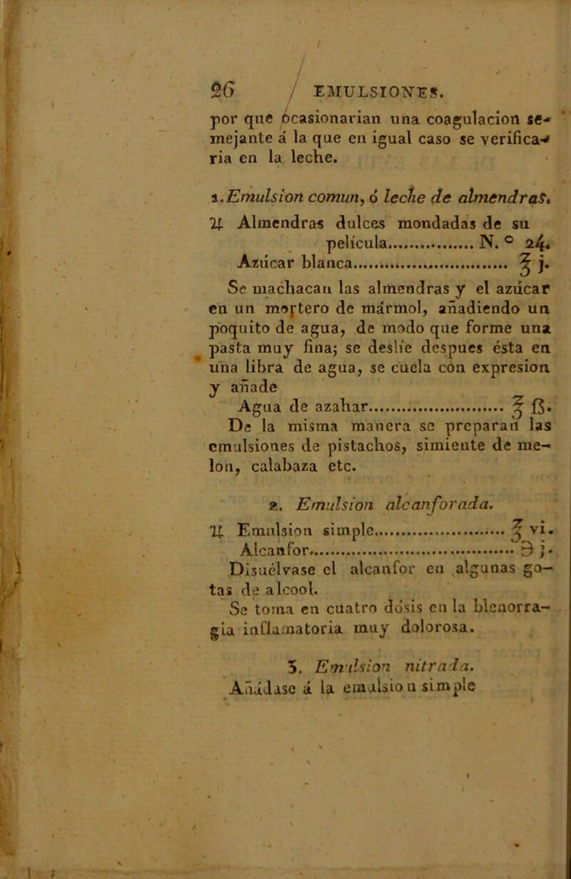 / ** / %6 7 EMULSIOTNTES. por que ôcasionarian iina coagulaciort se- inejante â la que eu igual caso se verifica-* ria en la leche. a .Emulsion comun, 6 leche de almendras, % Almendras dulces raondadas de su peh'cula N. ° 24. Aziicar blanca ? j. Sc machacau las almendras y el azdcar eu un meftero de mârmol, anadiendo un poquito de agua, de modo que forme una pasta muy fina; se desh'e despues esta en una libra de agua, se cucla con expresion y aiïade Agua de azahar ^ {$. De la misma manera se preparan las cmulsiones de pistachos, simiente de me- lon, calabaza etc. 2. Emulsion alcanforada. 11 Emulsion simple ^ vi. Alcanfor. B j- Disuélvase cl alcanfor en algunas go- ta» de alcool. Se toma en cuatro dôsis en la blcnorra- gia inûamatoria muy dolorosa. 5. Emulsion nitrada. Aûûdasc â la emalsio u simple