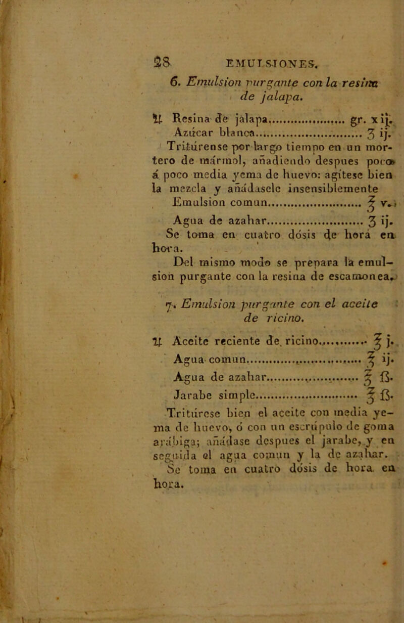 6. Emulsion pur a; ante conla résina de jalapa. U. Résina Je jalapa gr. xip. Azücar blancs 3 ij* Triturense por largo tioinpo en un mor- tero de rnârmol, anadieodo despues por» â poco media yema de huevo: agitesc bien la mezcla y anâdaselc insensiblemente Emulsion cotnun ^ v., Agua de azahar 3 *)• Se toma en cuatro dôsis Je herà en hora. Del mismo modo se prépara la émul- sion purgante con la résina de escamonea- 1J-, Emulsion purgante con el aceile de ricino. Aceite reciente de, ricino. ! i- Awiia. romun .... ? ij. Agua de azahar 3 fi. Jarabe simple fi. Tritiirese bien el aceite con inedia ye- ma de huevo, ô con un escriipulo de goma anibiga; aiïajase despues cl jarabe, y en seguida al agua cojnun y la de azalaar. S.e toma en cuatro dôsis de hora. en hora.