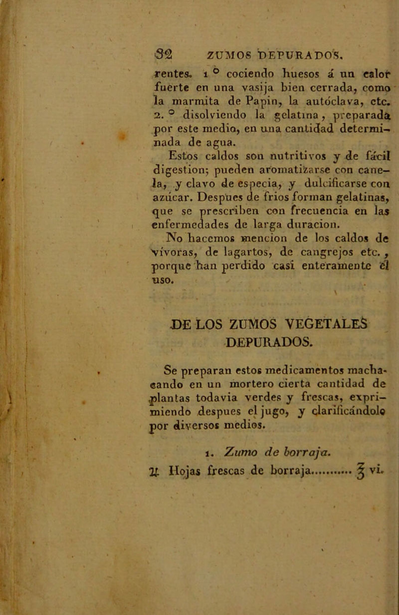 Zü MOS TD EPURA PO S. rentes. 1 ° cociendo huesos a un ealor fuerte en una vasija bien cerrada, como la marmita de Papin, La autoclava, etc. 2. ° disolviendo la gelatina, preparada por este media, en una cantidad determi- nada de agua. Estos caldos son nutritivos y de fâcil digestion; pucden aroinatizarse con cane- la, y clavo de especia, y dulcificarse con aziicar. Despues de frios forinan gelatinas, que se prescriben con frecuencia en las enfermedades de lavga duracion. No haccmos mention de los caldos de Vivoras, de lagartos, de cangrejos etc. , porque han perdido casi enteramentc el uso. DE LOS ZUMOS VEGETALES DEPURADOS. Se preparan estos medicamentos macha- cando en un inortero cierta cantidad de .plantas todavia verdes y frescas, expri- miendo despues el jugo, y clarifiedndol© por diversos medios. 1. Zumo de borrajn.