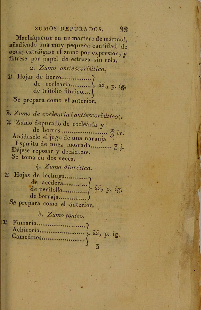 ZÜMOS DEPURA DOS. SS Macha'quense en un mortero de marmoî, anadiendo unâ mny pequena cantidad de a^ua; extraigase el zumo por expresion, y filtrese por papel de estraza sin cola. 2. Zumo antiescorbülico. 21 Hojas de berro ) de coclearia (. ââ., p. ig. de trifolio fibrino....f 5 Se prépara como el anterior. â. Zumo de coclearia (antiescorbütico). U Zumo depurado de coclearia y de berros Z Anadascle el jugo de una naranja' ■ Espiritu de nuez moscada g j Déjese reposar y decântcse. * Se toma en dos veces% 4- Zumo diurctico. U Hojas de lcchuga , de acedera...... / de perifollo r 33, p. ig, de b or raja , ) Se prépara como el anterior. 5. Zumo tônico. Fumaria Acbicoria (g - Camedrios T ’ ^ 5 *