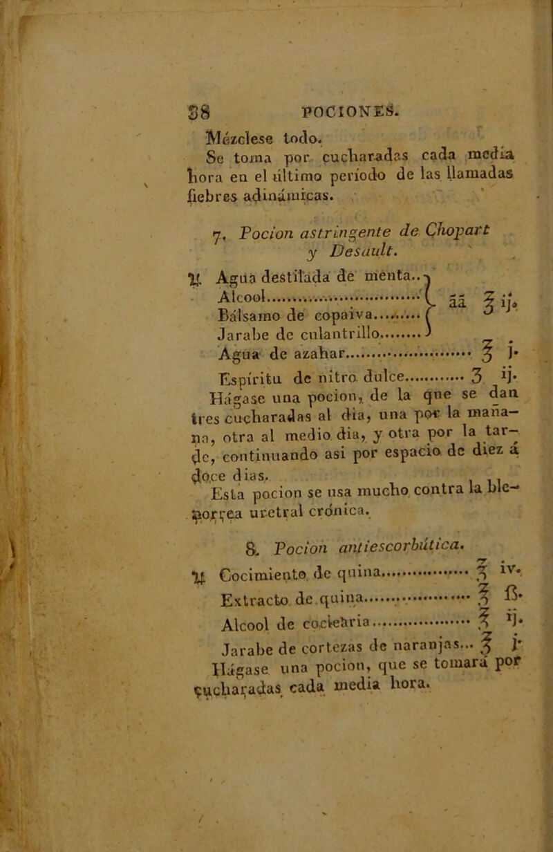 Mézclese todo. Se toina por cucliaradas cada media liora en el ultimo periodo de las llamadas fiebres adinûmicas. 7. Pocion astringente de Çhopart y Desault. IJ. Agua destil'ada de menta.. Alcool Balsamo de copaiva.... Jarabe de culantrillo Agua de azahar....... ^ ]• Espiritu de nitro dulce 3 1j- Hâgase una pocion, de la qne se dan ires cudharadas al dia, una por la mafia— un, otra al medio dia, y otra por la tar- de, continuando asi por espacio de diez a do.ee dias. . Esta pocion se usa inucBo contra la blc- îpopçga uretral cronica. 8, Pocion antiescorbûtica. . *7 « ■y. Cocimiento de quina 3 1 * Extracto de quina Alcool de coc’teîiria *j« Jarabe de cortezas de naranjas... f j* Hagase una pocion, que se tomara por çuebapadas cada media hora.