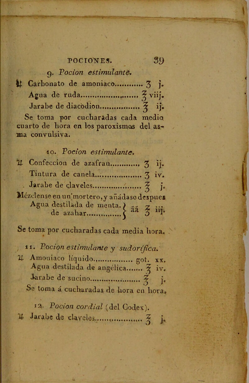 g. Pocion estimulante. Carbonato de amoniaco 3 î» Agna de ruda ? viij. Jarabe de diacodion 5 iî. Se toma por cucbaradas cada medio cuarto de bora en los paroxismos del as- Hia convulsiva. 10. Pocion estimulante. Confeccion de azafrau 3 ij» Tintura de canela... 3 iv. . Jarabe de cjaveles /. ^ j, Mézelense en un'mortero,y anâdase despue* Agua destilada de menta. ) -- ^ ... de azabar £ aa o 11î’ Se toma por cucbaradas cada media bora. 11. Pocion estimulante y sudorîfica. Amoniaco licjuido., got, xx» Agua destilada de angélica ^ iv. J^rahe de sucino ? j„ Se toma a cucbaradas de bora en bora» U 12. Pocion cordial (del Codex). Jarabe de clavelés ? b