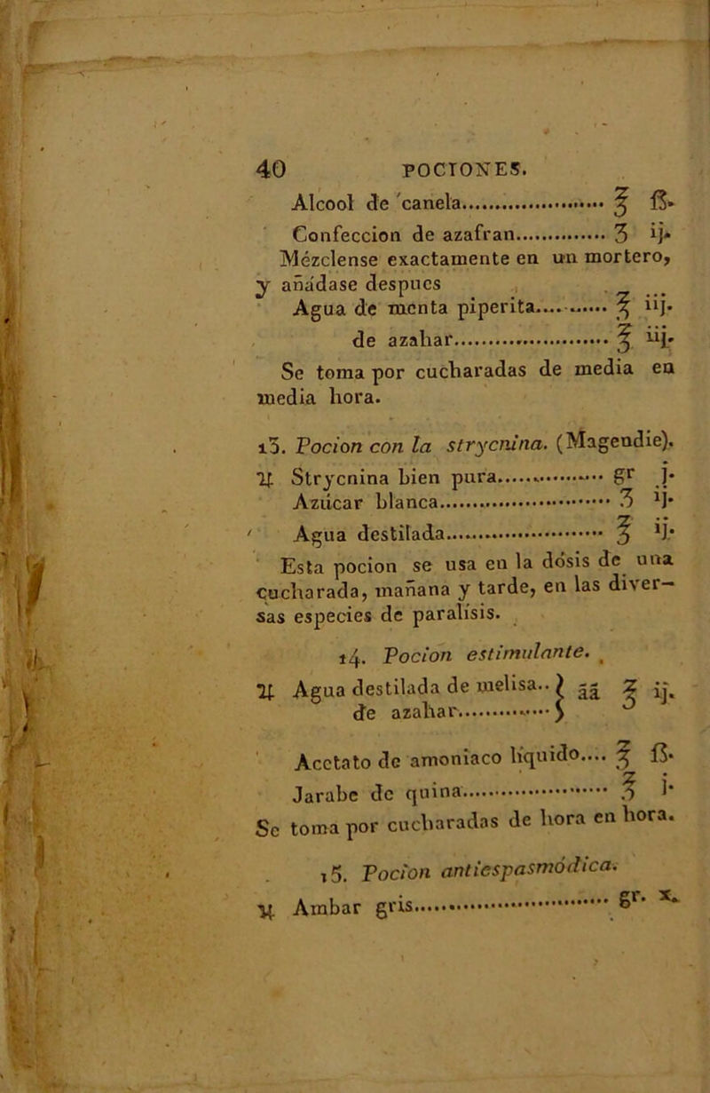 Alcool de canela ^ 13» Confeccion de azafran 3 M* Mézclense cxactamente en un mortero, y aiiadase despucs Agua de mcnta piperita— 3 “J* de azahar . ^ üj.» Se toma por cucliaradas de media en media liora. i5. Pocion con la strycnina. (Magendie). Strycnina bien pura .. gr ]* Azdcar blanca 3 M* Agua destilada y *]• Esta pocion se usa en la dôsis de una çucharada, manana y tarde, en las dhei — sas especies de paralisis. iq. Pocion estimulante. _ 7t Agua destilada de melisa.. ) Z de azahar »••••$ Acctato de amoniaco liquido.... -g 13- Jarabe de quina h Sc toma por cucliaradas de liora en hora. 15. Pocion anticspasmôdica. Ambar gris S1- X*