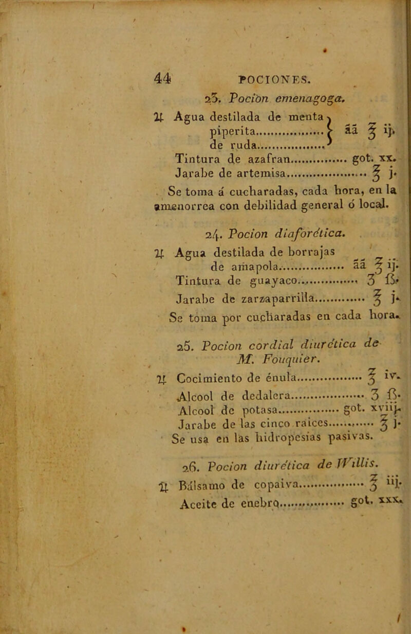 I ê 44 PO C I ON ES. 25. Pocion emenagoga. If. Agua destilada de menta j piperita > aâ ^ iji de ruda. ' Tintura de azafran got. xx. Jarabe de artemisa ^ ]• Se toma â cacbaradas, cada hora, en la amenorrea con debilidad general 6 local. nl\. T oc ion diaforética. 71 Agua destilada de borrajas de arnapola. ââ ^ ij. Tintura de guayaco... 3 Jarabe de zarzaparriila 3 Se toma por cueliaradas en cada hora.. a5. Pocion cordial diurctica de M. Fouquier. ^7 • Cocimiento de énula y 1V-» Alcool de dedalera 3 Alcool de potasa got. xviij- Jarabe de las cinco raices ^ j* Se usa en las Uidropcsias pasivas. 5.6. Pocion diuretica de TVillis. U. Balsamo de copaiva j uî* Aceite de enebrq Soti !