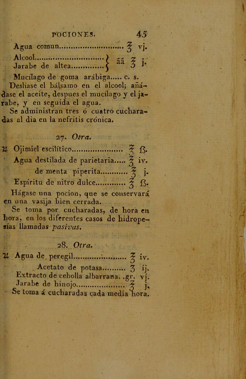 Agua comun Alcool Jarabe de altea Mucilago de goma arâbiga c. s. Desliase el bâlsamo en el alcool; anâ- dasc el aceite, despues el mucilago y el ja- rabe, y en seguida el agua. Se administran très d cuatro cuchara- das al dia en la nefritis crdnica. 27. Otra. U. Ojimiel escib'tico ^ Agua destilada de parietaria..... ^ iv. de menta piperita ^ j. Espiritu de nitro dulce ? Hâgasc una pocion, que se conservarâ en una vasija bien cerrada. Se toma por cucharadas, de hora en liora, en los difercntes casos de hidrope- sias llamadas pasivas. 28. Otra. ït Agua de. peregil '. ^ iv. Acctato de potasa 3 Extracto de cebolla albarrana. ,gr. vj. .larabe de binojo ^ j. Se toma i cucharadas cada media ^iora.
