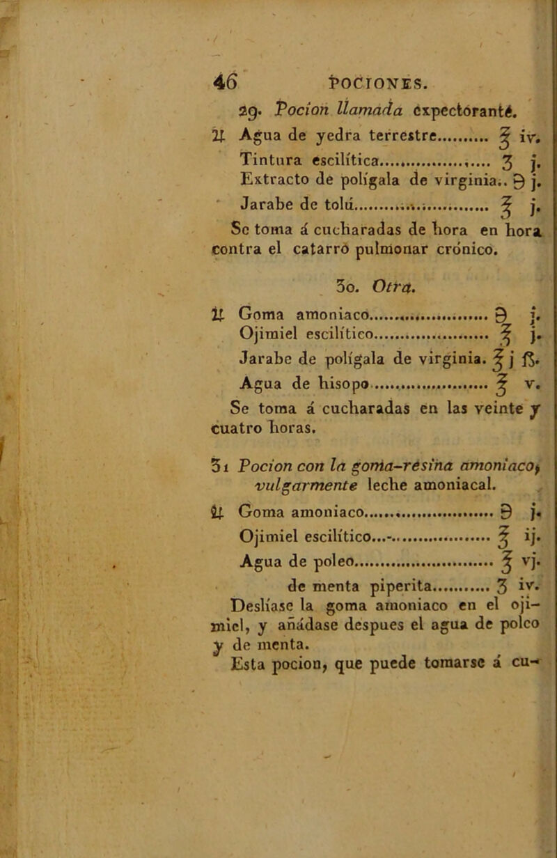 29. Vodou llamada cxpcctoranté. 2J. Agua de yedra terrestre ^ iv. Tintura escilitica 3 j. Extracto de poligala de Virginia.. 9 j. Jarabe de tolu ^ j. Sc toma a cucbaradas de bora en hora contra el catarro putmonar crdnico. 3o. Otrct. % Goma amoniaco 9 j. Ojimiel escilitico ^ j. Jarabe de poligala de Virginia. ^ j Agua de bisopo £ v. Se toma â cucbaradas en las veinte y cuatro boras. 31 Podon con In goma-resiha amoniaco> vulgarmente leclie amoniacal. Goma amoniaco 9 j. Ojimiel escilitico...- ^ ij. Agua de poleo ^ vj. de menta piperita 3 Desliase la goma amoniaco en el oji- micl, y anâdase despues el agua de poleo y de menta. Esta pocion, que puede toraarsc â eu-*