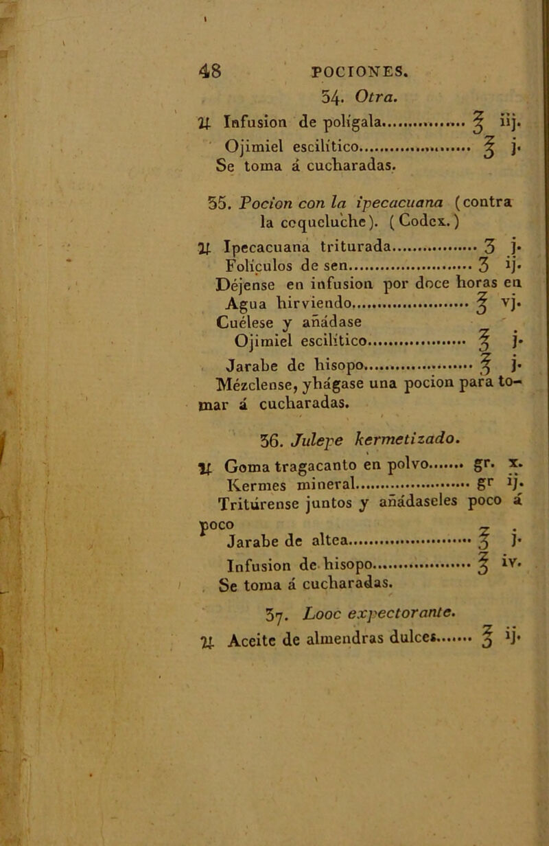 54* Otra. U Infusion de poligala ^ iij. Ojimiel escilitico ^ j. Se toma à cucharadas. 55. Pocion con la ipecacuana (contra la coqueluche ). ( Codex. ) 11 Ipecacuana triturada 3 j* Foliçulos de sen 3 *j* Déjense en infusion por doce lioras en Agua hirviendo ^ vj. Cuélese y anddase Ojimiel escilitico ^ j* Jarabe de hisopo ^ ]• Mézclense, yhdgase una pocion para to- mar â cucharadas. 56. Julepe kermetizado. If Goma tragacanto en polvo gr. x. Kermes minerai gr ij* Tritûrense juntos y anâdaseles poco a poco _ . Jarabe de altea J* Infusion de hisopo 3 iv. Se toma a cucharadas. 57. Looc expectorante. Il Aceite de almendras dulces ^ ij-