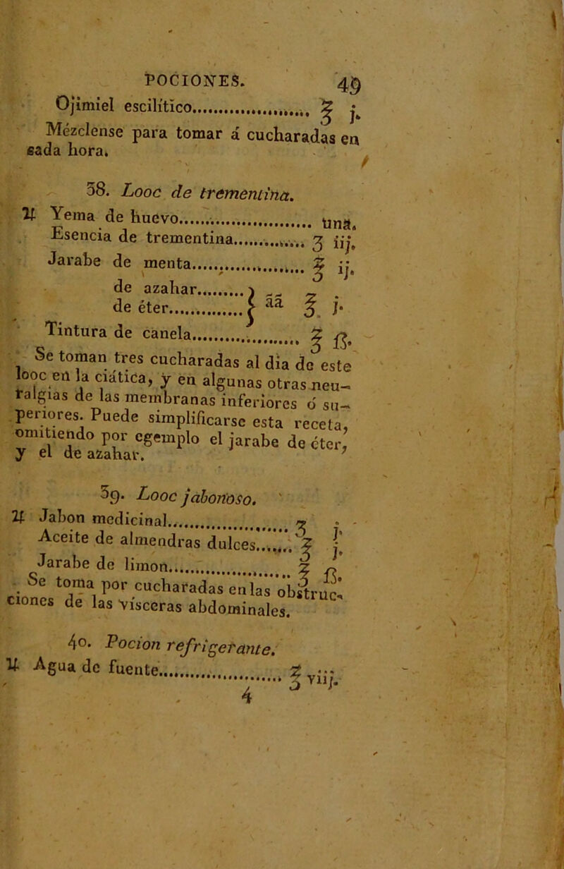 PocioisrES. 4§ Ojimiel escih'tïco ^ ^ Mézclense para tomar â cucharadas en eada hora. 58. Looc de trememina. Yema de huevo tina, Esencia de trementina 3 îij, Jarabe de menta , . Z \ - j 1]‘ de azahar j ^ de éter > aa 3 j* Tintura de canela ^ ^ Se toman très cucharadas al dia de este looc eu la ciatica, y en algunas otras neu- talgias de las mernbranas inferiorcs d su-» periores. Puede simplificarsc esta receta, omiùendo por egemplo el jarabe de cter, y el de azahar. %• Looc jabortoso. 21 Jabon médicinal » - Aceite de almendras dulces!.£ Jarabe de limon Z • Se toma por cucharadas'ënïâs obilruc. ciones de las Yisceras abdominales. 4o. Pocion réfrigérante. U Agua de fuente Z ••• ù V11h 4