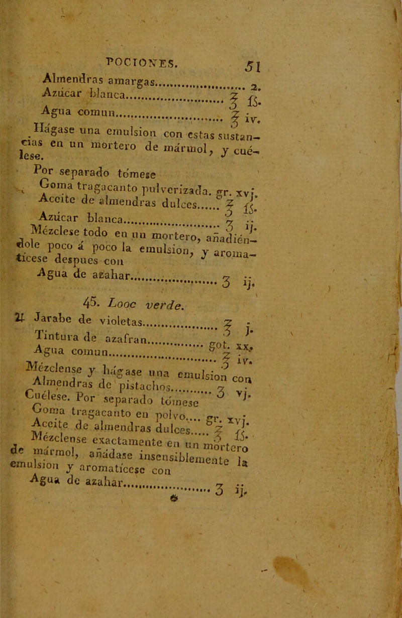 ■POCTON-ES. Almendras amargas 2 Azdcar blanca Agua comun ^ Ilagase una émulsion con estas sustan- lese Cn Un ra°rter0 deinâruiol, y Cué- Por separado tomese Goma tragacanto puiverizada. gr. xv‘ Accite de almendras dulecs ? ^ Azdcar blanca % .. Mézclese todo en un mortêro^ié^ ,.o e PjC0 a Poco la émulsion, y aroma- tieese despues cou J ma Agua de aeahar r? 3 ij. 45. Looc verde. 21 Jarabc de violetas Z lintura de azafran ^ Agua comun S \ xyif Mezdense y liagase una emulsio^cori Irnendras de pistaches.... cz Cuélese. Por separado tdmesc' ° VJ* 7ma tragacanto en polvo.... Cr _• Aeeite de almendras dulces.. °Z J‘ Mezdense exactamente en un m'drtero de marmol, anadase insensiblemente U cmulsjon y aromaticcsc con ' U Agua de azahar.... ~ .. • 3 '>■