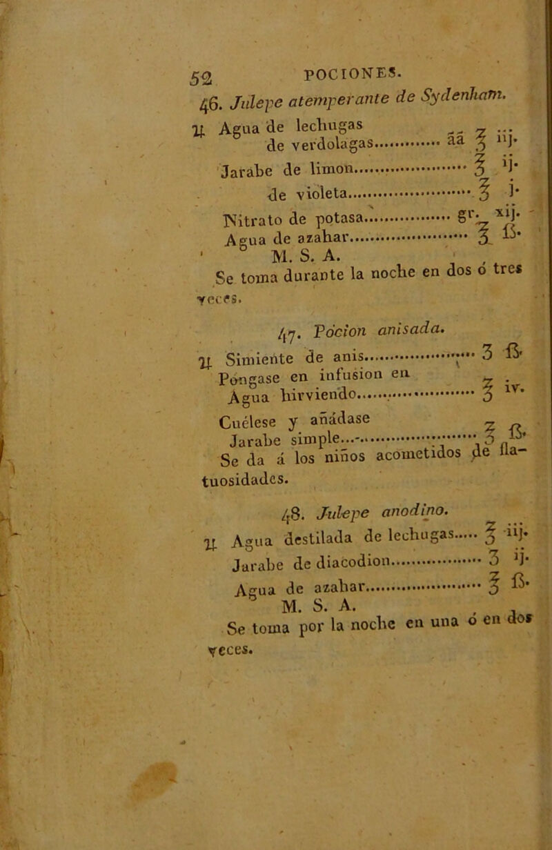 46. Julepe atemperante de Sydenham. If. Agua de lechugas de verdolagas Jarabe de limon.... <le violeta % 1* x * * Witrato de potasa g1'- xlJ* Aeua de azàhar 3 ' ° M S. A. Se toma durante la noche en dos o très yafS. 4-7. Pocion anisada. 2J. Simierite de anis Pongase en infusion en Agua hirviendo 3 & 5 iv. Cuélese y anâdase ^ Jarabe simple...- o Se da â los niiios acometidos de U* tuosidades. 48. Julepe anodino. u Agua destilada de lechugas | nj- Jarabe de diacodion 3 )J- Agua de azahar j M. S. A. , Se toma por la noche en una o en dos veces.