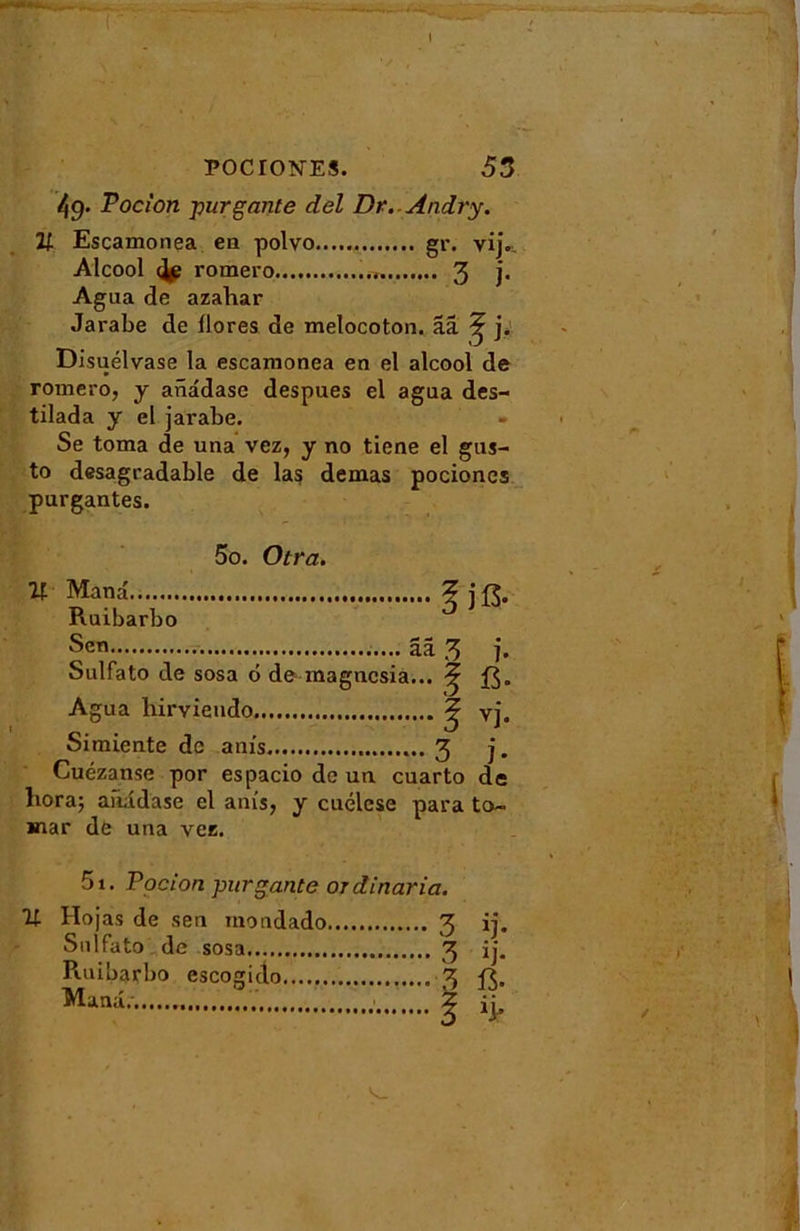 49. Pocion -purgante del Dr.-Ândry. 21 Escamonea en polvo gr. vij., Alcool ^ romero..., 3 ]• Agua de azaliar Jarabe de llores de melocoton. ââ ^ j. Disuélvase la escamonea en el alcool de romero, y anadase despues el agua des- tilada y el jarabe. Se toma de una vez, y no tiene el gus- to desagradable de las demas pociones purgantes. U 5o. Otra. Man a Ruibarbo Sen ja. aa 3 j. Sulfato de sosa 6 de magncsia... ^ Agua hirvieudo ^ vj. Simiente de anis 3 j. Cuézanse por espacio de un cuarto de liora; anadase el anis, y cuélcse para to- mar de una vez. 5i. Pocion pur gante ordinaria. % Hojas de sen inondado 3 Sulfato de sosa 3 R.uibarbo escorndo \ Manu. ?.. Z 1J- ïj-