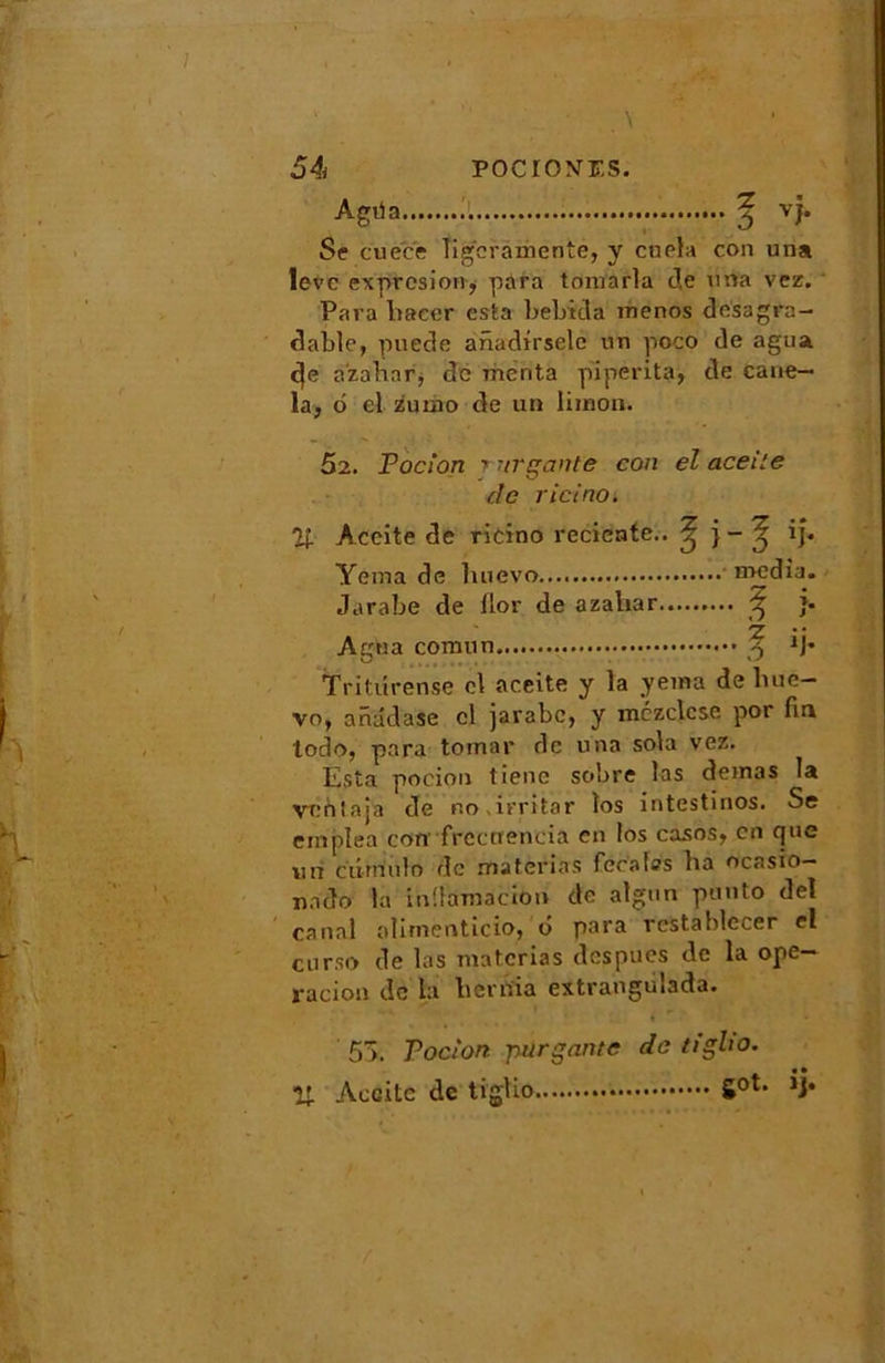 54 pocio^f.s. Agria J vj. Se cuec'e Tigcrâmente, y cuela con uns leve expresion, para tomarla J,e una vez. Para bacer esta bebida menos desagra- dable, puede anadirsele nn poco de agua c]e a'zabnr, de menta piperita, de cane- la, d el zuiao de un limon. 52. Pocion t urgente con el aceile de r ici no. % Accite de ricino reciente.. ^ ij. Yema de luievo media. Jarabe de flor de azabar ^ }• Z Agfa a comun -5 M* Tritiirense cl aceite y la yema de bue- vo, anadase cl jarabe, y mczclcse por fin todo, para tornar de una sola vez. Esta pocion tiene sobre las demas la venlaja de r.o.irritar îos intestinos. Se emplea con frcctienda en Ios casos, en que un ciirriulo de materias fecaiss ba ocasio— nado la inüamacHm de algun punto de! canal alimenticio, u para reStablecer el curso de las materias despues de la ope— radon de ta licrnia extrangiilada. 55. Pocion -purgante de tigho. U Aecitc de tiglio Sot*