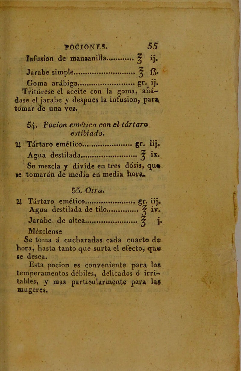 * i TOCION ES. 55 Infusion de manxanilla... Jarabe simple ^ fS* Coma ardbiga gr- ij- Tritdrese el aceite con la gpma, ana- dase el jarabe y despues la infusion, par* tomar de una vcz. 5/f. Vocion eme'ticn con el tdrtaro eslibiado. Il Tdrtaro emético ». gr. iij. Agua destilada ^ ix. Sc mezcla y divide en très dosis, qu% *e tomardn de media en media hora, 55. Otra. U Tdrtaro cmctico »i* Agua destilada de tilo ^ iv. Jarabe de altea ^ j. Mézclense Se toma a cucbaradas cada cuarto de hora, hasta tanto que surta el efecto, que se desea. Esta pocion es conveniente para los temperamentos débiles, delicados d irri- tables, y mas partieularmente para las mugeres.