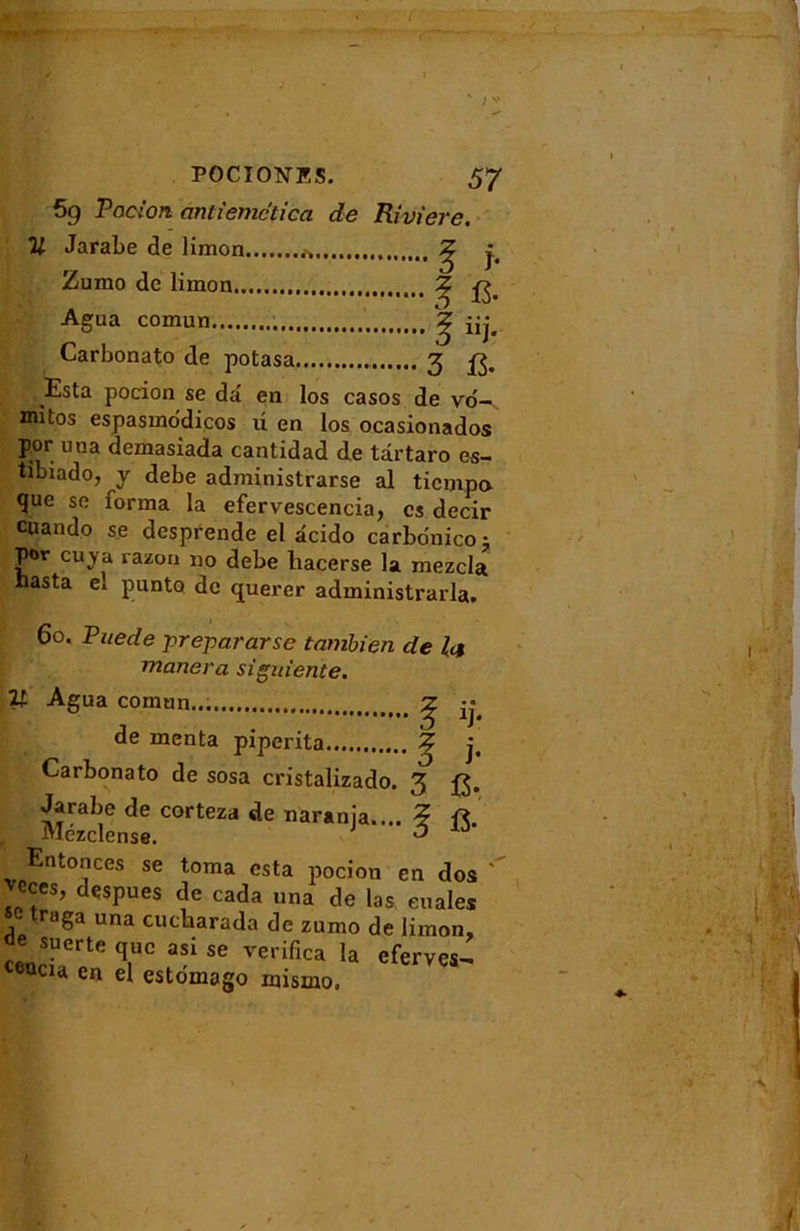 POCIONES. 57 59 Pocion antiemctica de Rivière. V Jarabe de limon * ^ Zumo de limon... ? ^ Agua comun Carbonato de potasa 3 . Esta pocion se dâ en los casos de vo-s mitos espasmodicos d en los ocasionados por una demasiada cantidad de târtaro es- tibiado, y debe administrarse al tiempo que se forma la efervescencia, es decir cuando se desprende el âcido carbonicoj por eu y a razon no debe liacerse la mezcla nasta e» punto de querer administrarla. 60. Puede prepararse tambien de la mariera siguiente. V Agua comun... Z ;; , . 3 r de inenta piperita ^ j, Carbonato de sosa cristalizado. 3 Jarabe de corteza de narania.... ? R r Mézclense. 1 ô ld Entonces se toma esta pocion en dos cces, despues de cada una de las enales \ traga una cucharada de zumo de limon, de suerte quc asi se vedfica la efemjH eacu en el estomago inismo.