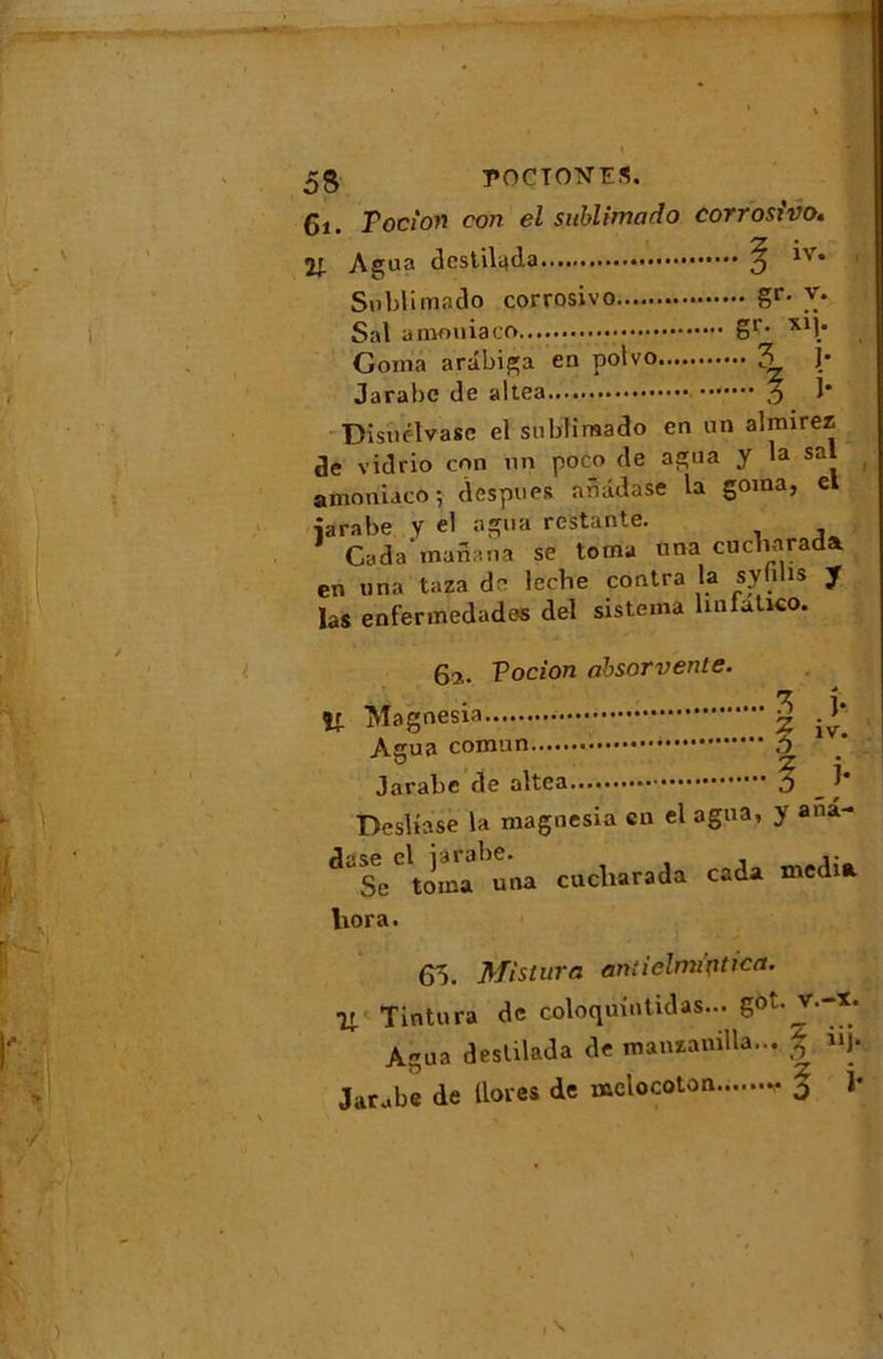 5S T’OCTONES. Ci. Tocîon con el sublimado corroswo. Agua destiluda 5 *v* Sublimado corrosivo Sr- Sal a mon ia gr- xlî* Goma arâbiga en polvo 3 J- Jarabc de altea % I* Disiielvasc el sublimado en un almirez de vidrio con un poco de agua y la sal amoniaco; despues ar.âdase la goma, el îarabe y el agua restante. 1 Cada inanana se toma una cucbarada en una taza de lecbe contra la syfilis J las enfennedades del sistema linfatKO. 6?.. Vocion ahsorvente. ît § > Agua A Jarabe de altea .0 _ j' Desliase la magnesia en el agua, y ana- dt=Cl«ombu'0a cucliarada cada media liora. 65. Mistura aniielrruptica. ir Tintura de coloquintidas... got. v.-x. Agua deslilada de manzanilla... £ 11J* Jarabe de Uores de mclocoton j î*