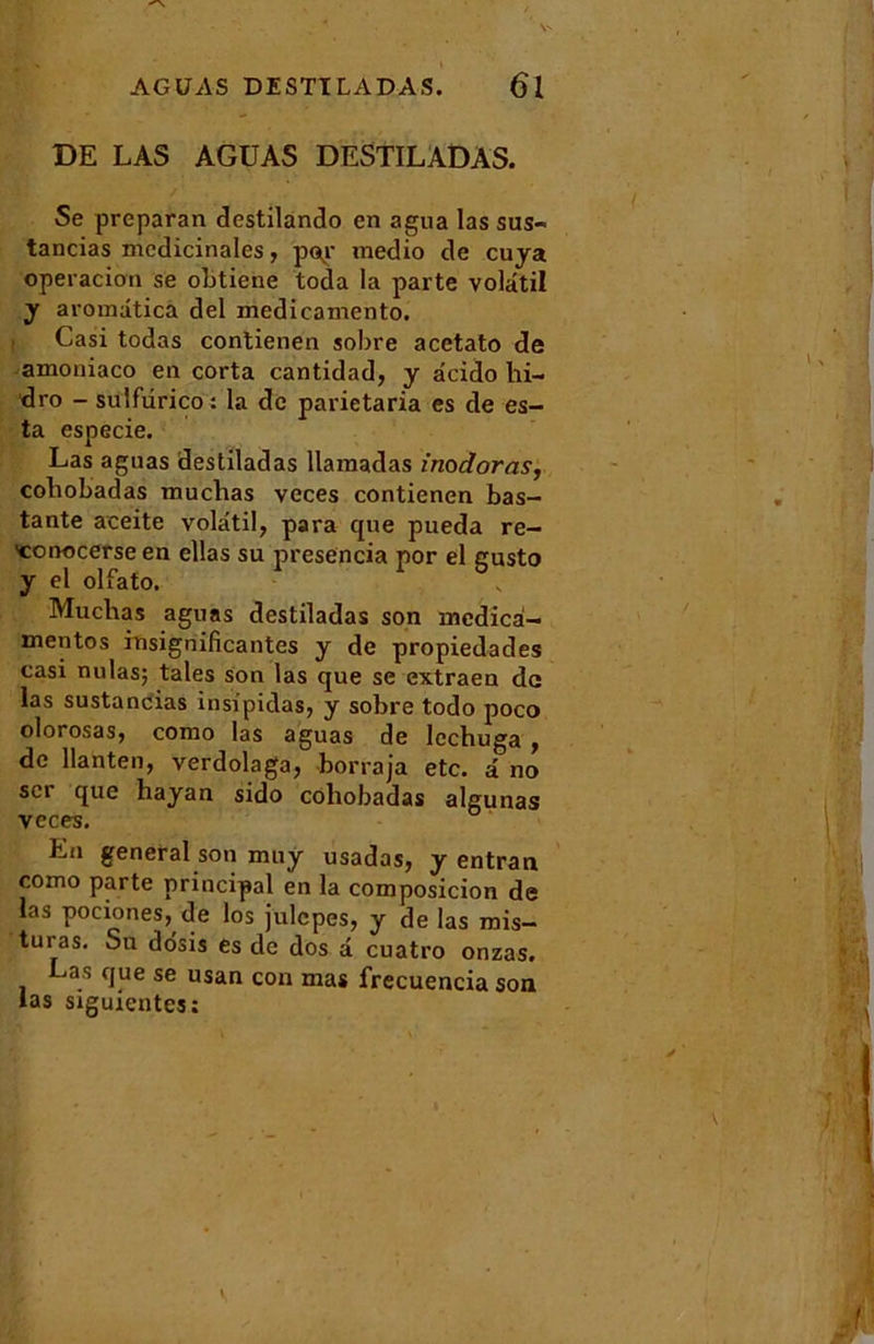 DE LAS AGUAS DESTILADAS. Se preparan destilando en agua las sus- tancias médicinales, pop medio de cuya operacion se obtiehe toda la parte volatil y aromdticà del medicamento. t Casi todas contienen sobre acetato de amoniaco en corta cantidad, y âcido hi- dro - sulfdrico : la de parietaria es de es- ta especie. Las aguas destiladas llaraadas inodoras, coliobadas muchas veces contienen bas- tante aceite volatil, para que pueda re- 'couocerse en ellas su presencia por el gusto y el olfato. Muchas aguas destiladas son mcdica- xnentos insignificantes y de propiedades casi nulas; taies son las que se extraen de las sustancias insipidas, y sobre todo poco olorosas, como las aguas de lechuga , de liante», verdolaga, borraja etc. â no scr que hayan sido coliobadas algunas veces. En general son muy usadas, y entran como parte principal en la composicion de las pociones, de los julcpes, y de las rais- turas. Su dosis es de dos a cuatro onzas. as que se usan con mas frecuencia son las siguientes: