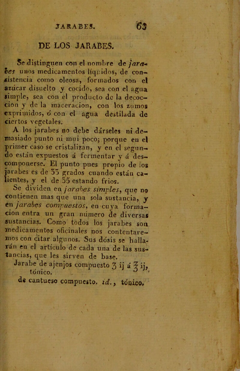 DE LOS JARABES. Se distinguen con el nombre de jara- les uuos medicamentos liquidos, de con- «istencia como oleosa, fonnados con el aziicar disuelto y cocido, sea con el agua simple, sea con el producto de la décoc- tion y de la macération, con los znmos exprimidos, 6 con el agua destilada de ciertos végétales. A los jarabes no debe dârseles ni de- masiado punto ni mui pocoj porque en el primer caso se cristalizan, y en el segun- oo estdn expuestos a fermentar y â des- componerse. El punto pues propio de ios jarabes es de 35 grados cuando estdn ca— lien tes, y el de 55 estando frios. Se dividcn en jarabes simples, que no contienen mas que una pola sustancia, y en jarabes compuesios, en cuya forma- tion entra un gran numéro de diversas austancias. Como todos los jarabes son medicamentos oficinales nos contentare- mos con citar aigu nos. Sus ddsis se balla- rân en el articulo de cada una de las sus- tancias, que les sirven de base. Jarabc de ajenjos compuesto 3 ij a ? ij7 tdnico. ^ de cantueso compuesto. id., tdnico, /