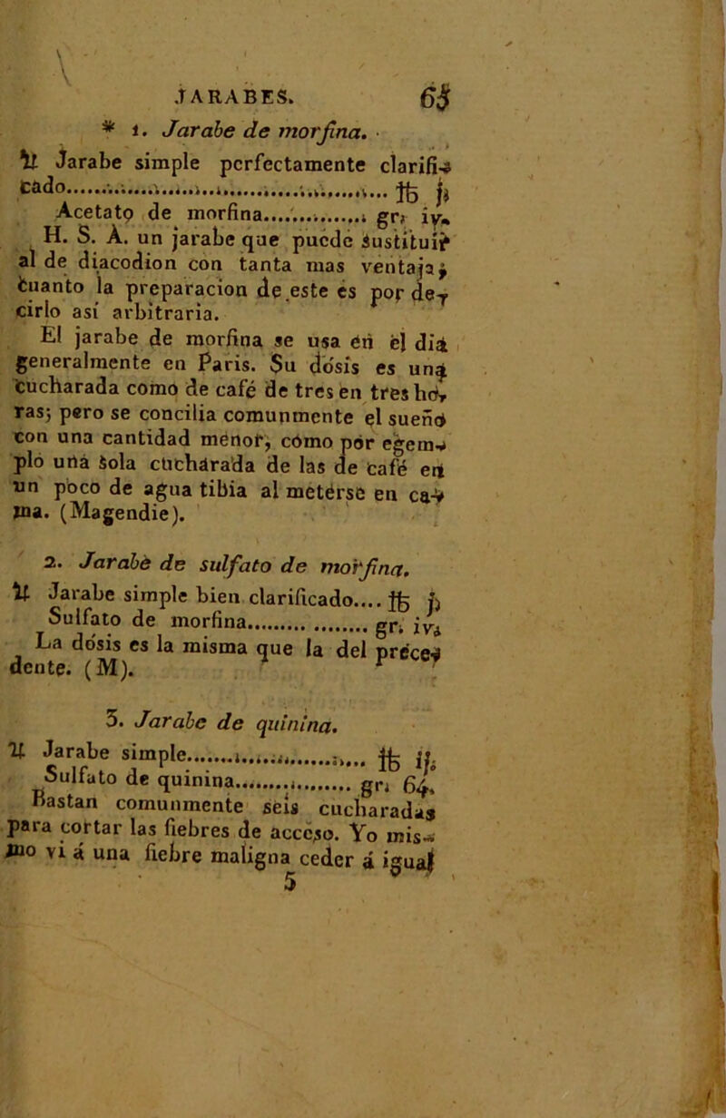 * i. Jarabe de morfna. Jarabe simple pcrfectamente clarifia Cado ,......k. ^ Acetatç de morfina. er> iv« urio asi aroitraria. E! jarabe de morfina se usa éri ël dià generahnente en Paris. $u do'sis es un^ tucharada como de café de très en treshcfr ras; pero se concilia comunmcnte çl suenÿ con una cantidad menof, como por egem-a plo urtà Sola ctichârada de las de tafé eii un pbco de agua tibia al metérsc en ca* ïna. (Magendie). 2. Jaràbè de sulfato de morfina. Jarabe simple bien clarificado.... h Sulfato de morfina gi*i jyA La do'sis es la misma que la del précej dente. (M). - r 5. Jarabe de quinina. % Jarabe simple,