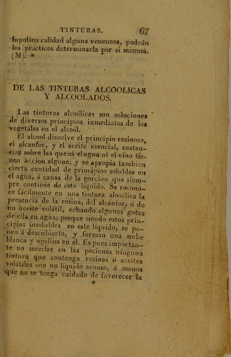 Iupitlina calidad alguna venenosa, podrân los pi .icticos dcterminada por si misnios. (M). * 1 DE LAS TINTURAS ALCOOLICAS Y ALCOOLADOS. Las tintnras alcodlicas son soluciones de diversos principios inmediatos de los vegetalès en el alcool. El alcool disuelve el principio resinoso, el alcanfor, y el aceite esencial, sustan- €ias las que ni élagua ni el vino tie- iien açcion alguna; y se apropia tambica cierta cantidad de principios solubles en el agua, â causa de la porcion que sieirji- pre conUcne de este liquido. Se rocono- ce tacilmeute eu una tintura alooo'lica la prcscncia de la résina, dcl alcanfor, d do im aceite volatil, echando algunas gotas . . *a en ab1,ai porque siendo estos prin- cipios insolubles en este liquide, se po- nen a descubierto, y formau una nube blanca y opalina en el. Es pues importan- te no inezclar en las pociones ninguna tintura que conlcnga résinas d aceitea latiles cou un liquido acuoso, d menos que no se tenga cuidado de fayorecer la *