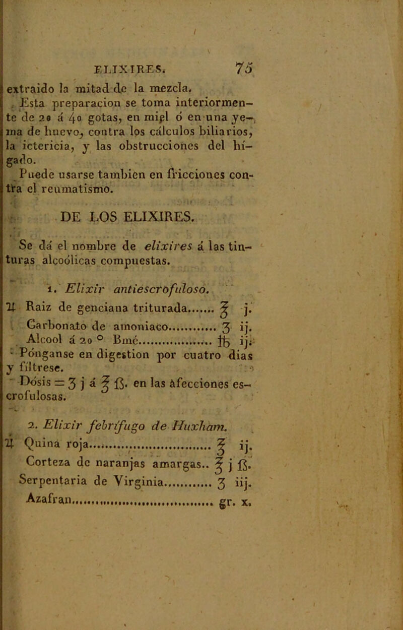/ E LJ X TRES, 75 extraido la mitad clc la mezcla. Esta preparacion se toma interiormen- te de 29 â 4° gotas, en raipl 6 en una ye- ma de huevo^ contra los câlculos biliarios, la ictericia, y las obstrucciones del hi- gado. Puede usarse tambien en fricciones con- tra el reumatismo. «i * . . .vM» : •* 1, DE LOS ELIX1RES. Se dâ el nombre de elixires a las tin- turas alcoôlicas compuestas. i. Elixir antiescrofuloso. Raiz de genciana triturada ^ j. Garbonaio de avnoniaco 3 Alcool a 20 ° Bmé ij; • Pônganse en digestion por cuatro dias y fi'ltrese. Dosis = 3 j â ^ f$. en las àfecciones es- crofulosas. 2. Elixir febrifugo de Huxham. Û Quina roja ^ ij. Corteza de naranjas amargas.. ? j f$. Serpentaria de Virginia 3 iij. Azafran gr, x,