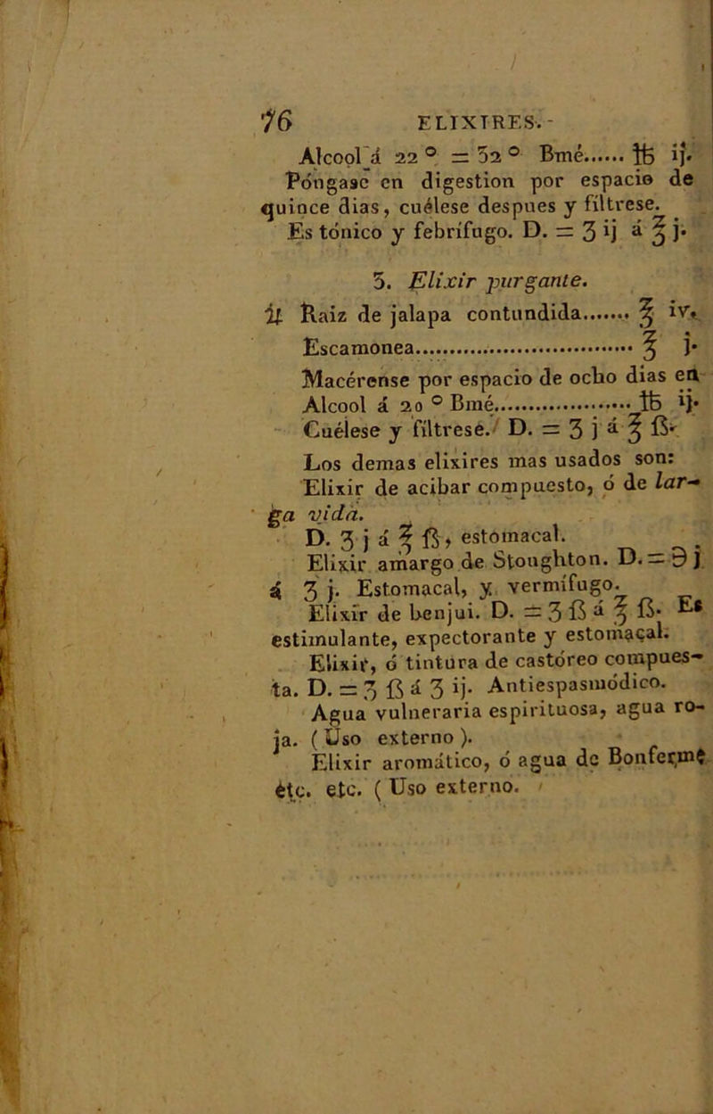 . ! 76 EL IX T RES-. * Alcool 1 220 = 52 ° Bmé ÎÉ ij« Pôtigasc en digestion por espacio de quince dias, cuélese despues y filtrese. Es tônico y febrifugo. D. = 3 Ü d 3 i* 5. Elixir jmrgante. îlaiz de jalapa contundida ^ ivy Escamonea ^ j* Macérense por espacio de oclio dias en Alcool â 2o° Biné • îfc *]• Cuéiese y fütrese. D. = 3 j d ^ Los demas elixires mas usados son: Elixir de acibar compuesto, 6 de lar- ga vida. D. 3 j a 5 estomacal. Elixir amargo de Stoughton. D. — y J â 3 j. Estomacal, y vermifugo. Elixir de Lvenjui. D. = 3 fô d 3 estimulante, expectorante y estomacal. Elixir, ô tintura de castôreo compues- ta. D. = 3 fi a 3 ij. Antiespasuiodico. Agua vulneraria espirituosa, agua ro- ja. ( Uso externo ). Élixir aromatico, 6 agua de BonfermÇ ètç. etc. ( Uso externo.