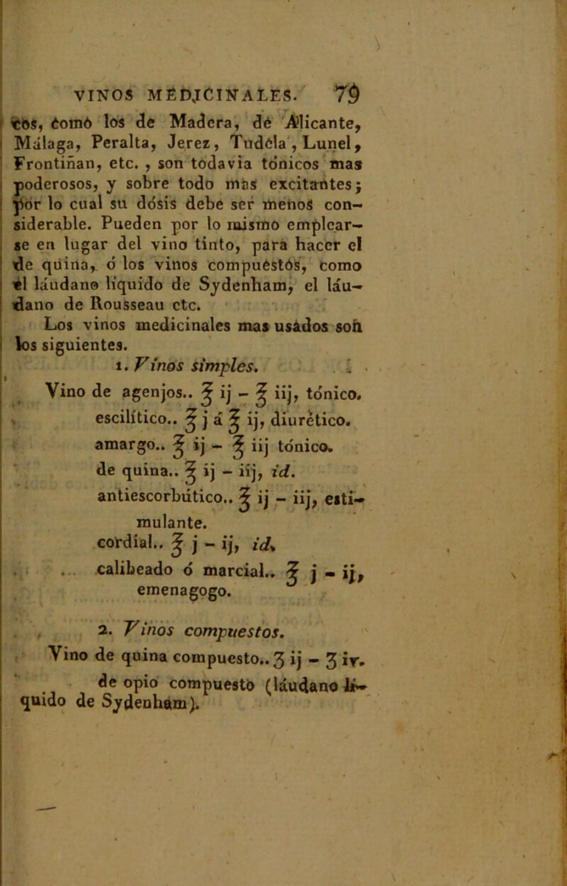 VINOS MËDJCIN ALES. 7$ «i>s, éoinô los de Madcra, clé A’licante, Malaga, Peralta, Jerez, Tudôla , Lunel, Frontinan, etc. , son todavia tônicos mas poderosos, y sobre todo mas excitantes; ÿor lo cual su dosis debe ser menoS con- sidérable. Pueden por lo raismo emplcar- se en lugar del vino tinto, para haccr el de qiiina, 6 los vinos compuestOs, como «1 lâudano liquido de Sydenham, el lâu- dano de Rousseau etc. Los vinos médicinales mas usàdos son los siguientes. i. Vinos simples. i Vino de agenjos.. ^ ij - ^ iij, to'nico. escilitico.. ^ j a. ^ ij, diurètico. amargo.. ^ ij - ^ iij tonico. de quina.. ^ ij - iij, id. antiescorbdtico.. ^ ij - iij, esti- mulante. cordial.. ^ j - ij, ij% calibeado 6 marcial.. ? j . ij, emenagogo. 2. Vinos compnestos. Vino de quina compuesto..3 ij - 3 ir. de opio compuestb (lâudano 1*~ quido de Sydenham).