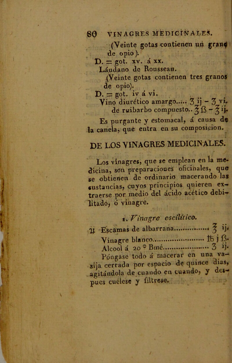 (Veinte gotas contienen un gran$ de opio ). D. = got. xv. â xx. Ld.udano de Rousseau. (Veinte gotas contienen très granos de opio). D. = got. iv a vi. Vino diurético amargo..... 3 ij “ 3 de ruibarbo compuesto.. ^ fi - ^ ij. Es purgante y estomacal, â causa de la canela. que entra en su composition. DE LOS VINAGRES MEDICIN ALES. Los vinagres, que se emplcan en la me- dicina, son preparaciones oficinales, que se obtienen de ordinario macerando las «ustancias, cuyos principios quieren ex- traerse por raedio del âcido acético debi- litadoj 6 vinagre. i. Yinctgre escililieo. 0t Escamas de albarrana f ij< Vinagre blanco 16 j B* Alcool a 20° Biné 3 ij* Péngase todo â raacerar en una ya- siia cerrada por espacio de quince dias, agitândola de cuando en cuando, y des- pues cuélcse y filtrese. /