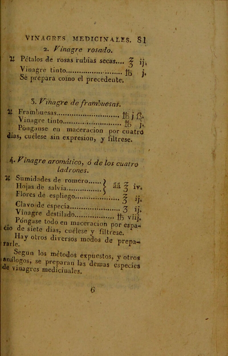 U I 2. Vinagre rosado. Pc'talos de rosas ruinas secas..,. Vinagre tinto Se prépara coino el precedente. îfe j. 5. Vmagre de frambttèsns. % Fraihbuesas ; * ri, Vinagre tinto * •” Pooganse en macération por cuatrd dias, cuélese sin expresion, y filtrese. 4- Vinagre aromdlîco, 6 de los cuatro Ladrones. V- Sumidndes de romcro ) ^ Hojas de salvia \ ^ O iv* îlores de espliego Ç ” Clavo de especia ? - Vinagre destilado jfc . j S.ase todo en maceracioh por esna-I CO de siete dias, cuélese j fmLe P rarle.ay °tl°S dlVCrsos modos de prepa- analoS l0S mètoào* expuestos, v otros «nalogos, se prépara» las dénias cspecies de vioagrcs médicinales. P 63 6