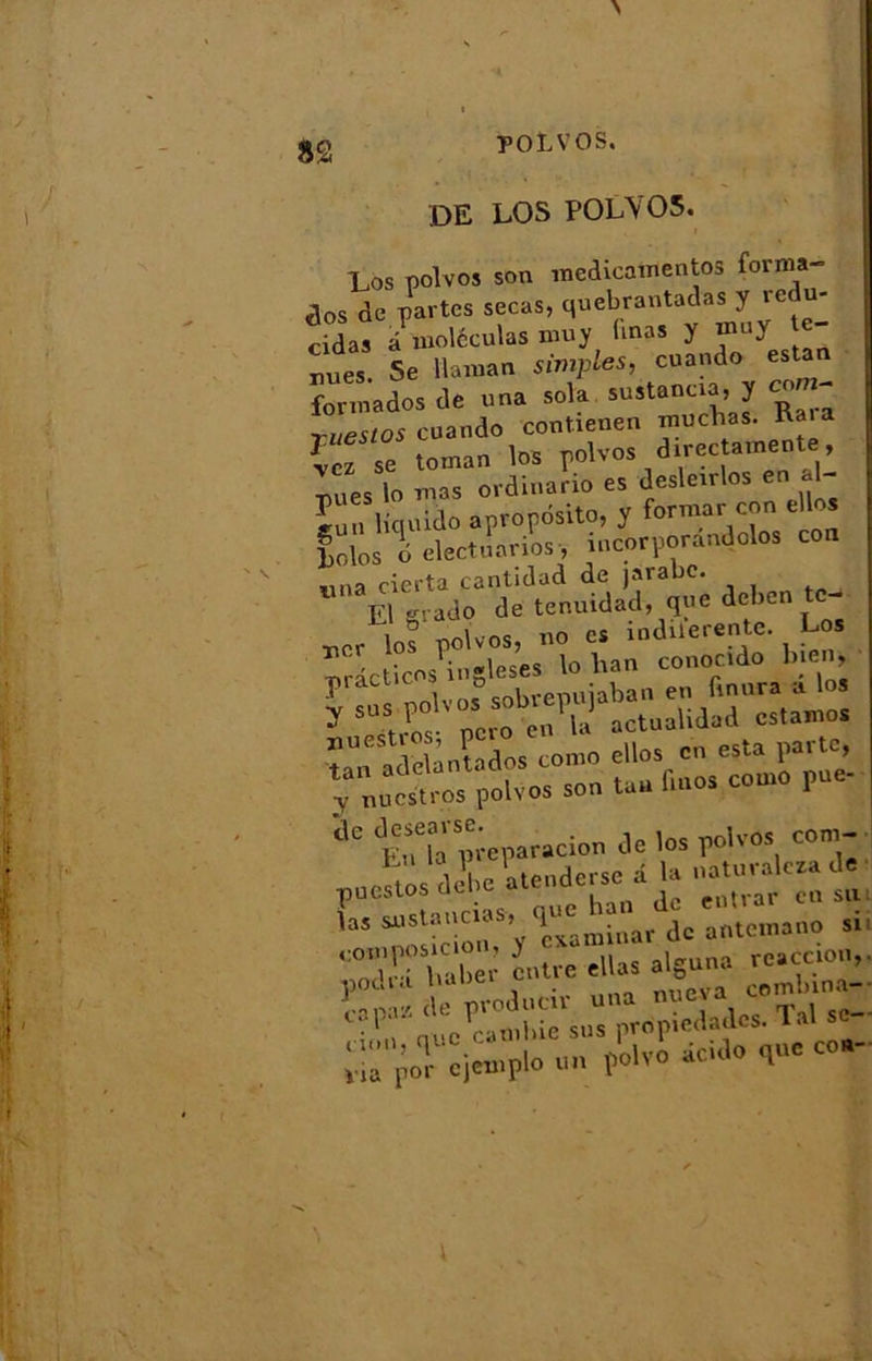 POtVOS. DE LOS P0LY05. Los polvos son medicatnentos forma- is de partes secas, quebrantadas y redu- cidas à molécutas muy (mas y tnuy te- nues. Se daman simples, cuando estan for ma do s de una sola sustanaa, y corn* ruestos cuando contienen muchas. Ra.a XTk toman los polvos d.«cttmentt, lues lo mas ordinano es desleirlos en « Ln liquido apropdsito, y former con elles Lolos 6 electuariosy incorporantes con nna cierta cantidad de jarabe. ». k.» b.ie.i »P“ ''‘Æ ...Mri» T al «-■