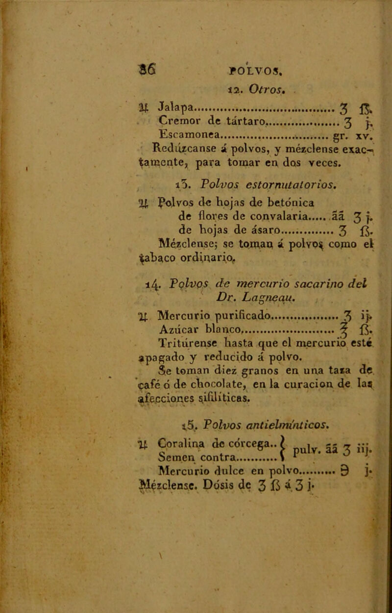 12. Otros. V- Jalapa 3 fi. Cremor de târtaro 3 j, Escamonea gr. xv. Reduzcanse i polvos, y mézclense exac— tamcnte, para toinar en dos veces. i5. Polvos estornutalorios. % Polvos de hojas de betonica de flores de convalaria ââ 3 ]• de hojas de asaro..... 3 Mézclense; se tom,an a polvo* copio el ■^abaco ordinario,. 14. Polvos de mercurio sacarino del Dr. Lagneau. % Mercurio purifleado 3 ij* Azdcar blonco. ^ Tritiirense hasta que cl mercurio esté apagado y reducido â polvo. Se toman diez granos en una taza de café 6 de chocolaté, en la curacion de laa afecciones sifiliticas. s.5, Polvos antiehnïnticos. % Coralina de corcega.. t . Semen contra \  Mercurio dulce en polvo Mézclense. Ddsis de 3 13 à 3 j* ââ 3 »j- ...9 i-