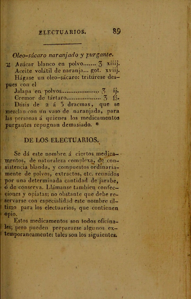 Oleo-sâcaro naranjado y 'purgante. U A zdcar blanco en polvo 3 X1‘Û** Aceite volatil de naranjn... got. xviij. Hâgase un oleo-sâcaro: tritdrese des- pues con el Jalapa en. polvos..................... 3 if* Cremor de târtaro 3 15* Dôsis de 2 a 5 dracmas, que se inezclan con rfn vaso de naranjada, para las personas â quienes los medicamentos purgantes repugnan demasiado. *■ DE LOS ELECTUARIOS. ’ i Se dâ este nombre â ciertos medjca— mentos, de naturaleza complcxa^ de con- sistencia blanda, y coinpuestos ordinaria- mente de polvos, extractos, etc. rcunidfos por una determinada cantidad de jarabe, t> de conserva. Llâmanse tuml)ien confec— çiones y opiatas; no obstante que debe re- servarse con cspecialidnd este nombre dl— tinjp para los electuarios, que contienen opio. Estos medicamentos son todos oficina- les; pero pueden prepararse algunos ex- temporaneamente: taies son los siguientes. I