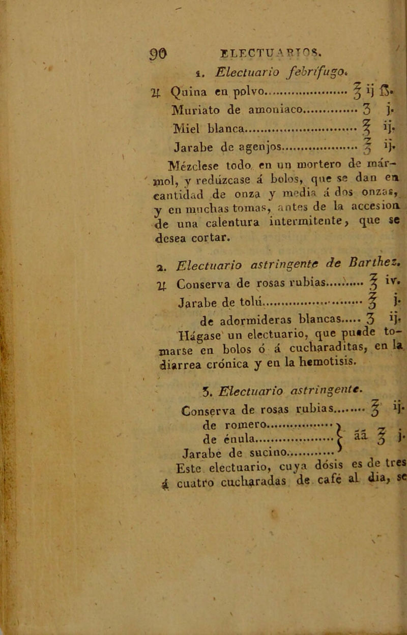 î. Electuario fébrifuge>» % Quina en polvo ^ ij Muriato de amoniaco 3 ]• Miel blanca ^ ij* Jarabe de agenjos 5 Jj* Mézclese todo en un mortero de rnâr- mol, y rediizcase â bolos, que se dan en cantidad de onza y media a dos onzas, y en mil chas toinas, antes de la accesion de una calentura intermitente, que se desea cortar. a. Electuario astringente de Barthez. ir. Conserva de rosas rubias.....' ^ iv. Jarabe de tolii ^ j* de adormideras blancas 3 ij' Hâgase un electuario, que puade to- marse en bolos 6 â cucharaditas, en la diarrea cronica y en la hemotisis. 5. Electuario astringente. Conserva de rosas rubias ^ H* de romero _ . de énula âa ^ j- Jarabe de sucino * Este electuario, cuya dosis es de très a cuati'o cucharadas de café al dia, se