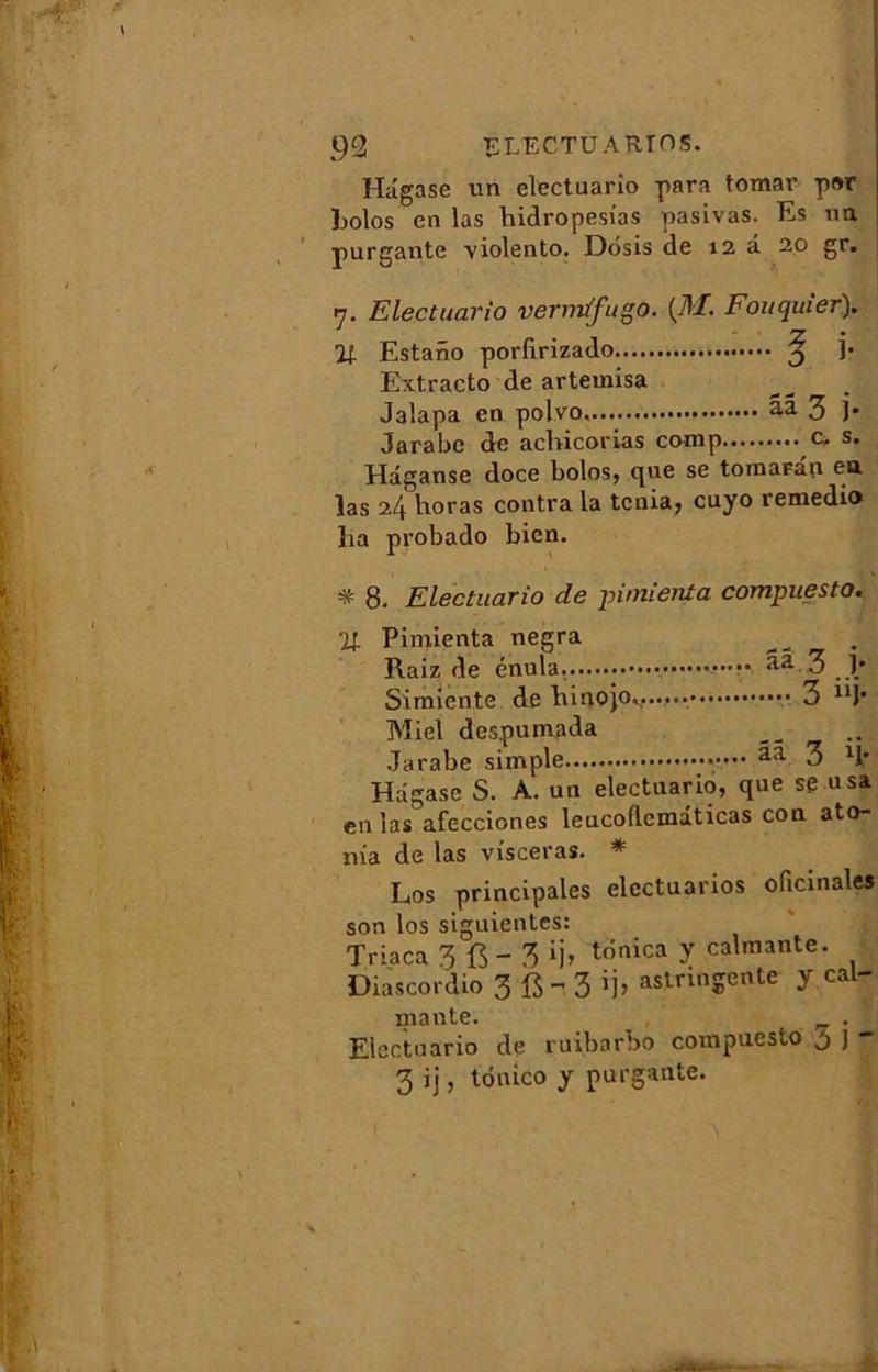 Hâgase un electuario para tomar p»r liolos en las liidropesias pasivas. Es un purgante YÎolento. Dosis de 12 à 20 gr. 7. Electuario vermtfugo. (MFouquier). Il Estano porlirizado ^ ]’• Extracto de artemisa Jalapa en polvo. aa 3 )• Jarabe de acbicorias comp c, s. Hâganse doce bolos, que se tomaFan en las 24 horas contra la ténia, cuyo remedio lia probado bien. * 8. Electuario de pimieuta compuesto. ■H Pimienta negra Raiz de énula. ••••• aa 3 j* Simiente de binojo....... 3 “J* Miel despumada Jarabe simple ••••• aa 3 11* Hâgase S. A. un electuario, que se usa en las afecciones leucoflcmâticas con ato- nia de las visceras. * Los principales elcctuarios oficinales son los siguientes Triaca 3 {$-‘3 trinica y calmante. Diascordio 3 fi - 3 »j> astringente y cal- mante. . Electuario de ruibarbo compuesto 5 j 3 ij, tônico y purgante. 1