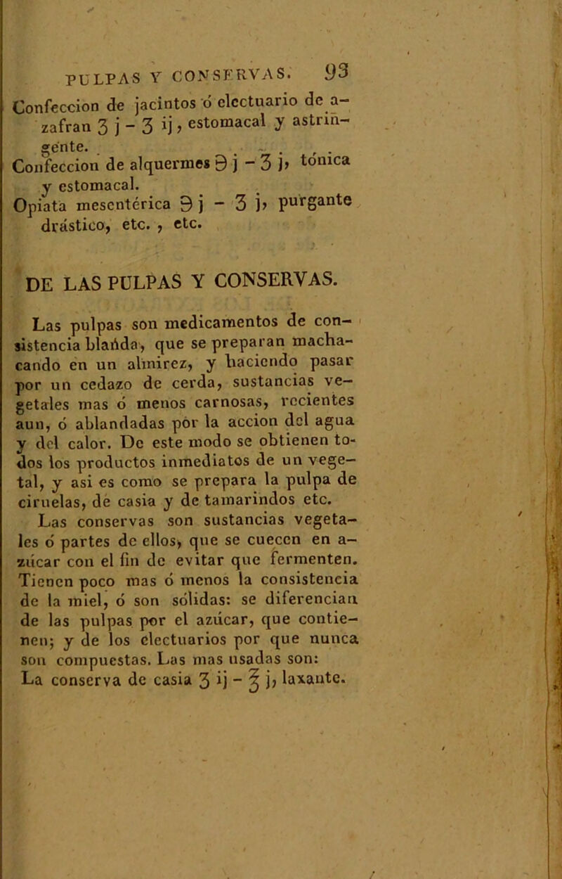 Confeccion de jacintos 6 clcctuario de a— zafran 3 j - 3 ij > estomacal y astrin- gente. , . Confeccion de alquermes 9 j - 3 ]> tomca y estomacal. Opiata mescntérica 9 j - 3 j> purgante drastico, etc* y etc* DE LAS PÜLPAS Y CONSERVAS. Las pulpas son medicamentos de con- sistencia blafida, que se preparan macha- cando en un almirez, y liacicndo pasar por un cedazo de cerda, sustancias vé- gétales mas d menos carnosas, vccientes aun, 6 ablandadas por la accion dcl agua y del calor. De este modo se obtienen to- dos los productos inmediatos de un végé- tal, y asi es como se prépara la pulpa de ciruelas, de casia y de tamarindos etc. Las conservas son sustancias végéta- les 6 partes de ellos> que se cueccn en a- zûcar cou el fin de evitar que fermenten. Tiencn poco mas 6 menos la consistencia de la miel, d son solidas: se diferenciau de las pulpas por el aziicar, que contie- nen; y de los clectuarios por que nunca son compuestas. Las mas usadas son: La conserva de casia 3 ij - ? jj laxante.