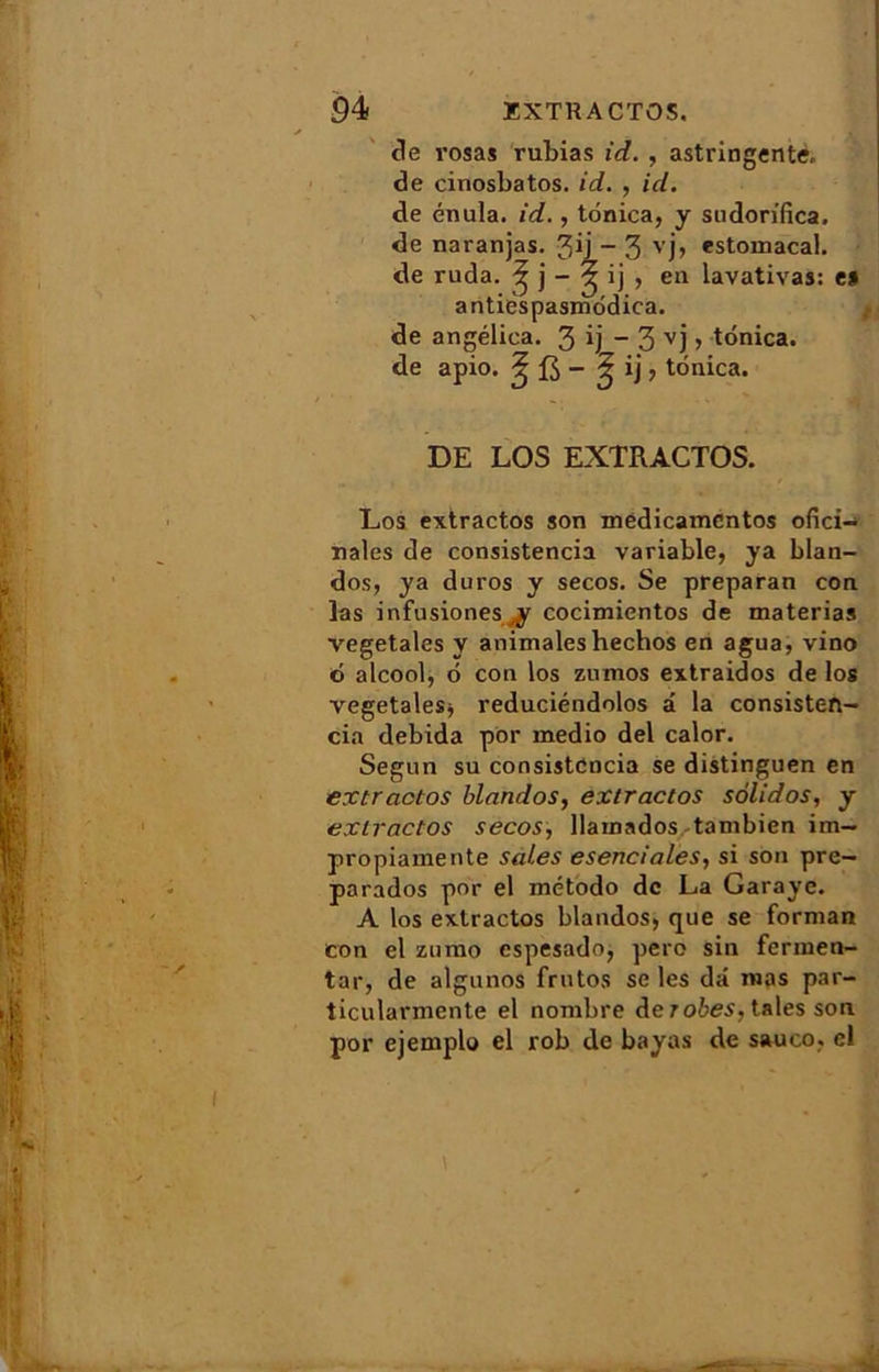 de rosas rubias id. , astringente, de cinosbatos. id. , id. de énula. id., tônica, y sudorifica. de naranjas. 3ij - 3 vj> «stomacal, de ruda. ^ j - § 'j > en lavativas: e» antiëspasmôdica. de angélica. 3 9 ~ 3 vj > tônica. de apio. ^ fi - £ ij, tônica. DE LOS EXIRACTOS. Los extrados son mëdicamcntos ofici- nales de consistencia variable, ya blan- dos, ya duros y secos. Se preparan con las infusionesy cocimientos de materias végétales y animaleshechos en agua, vino 6 alcool, ô con los zumos extraidos de los végétales* reduciéndolos â la consisten- cia debida por medio del calor. Segun su consistencia se distinguen en extrados blandos, extrados solidos, y exiractos secos, llamados tambien im- propiamente sales esenciales, si son pre- parados por el método de La Garaye. A los exiractos blandos, que se forman con cl zumo espesado, pero sin fermen- tai-, de algunos frutos se les dû mas par- ticularmente el nombre de robes, taies son por ejemplo el rob de bayas de saueo, el