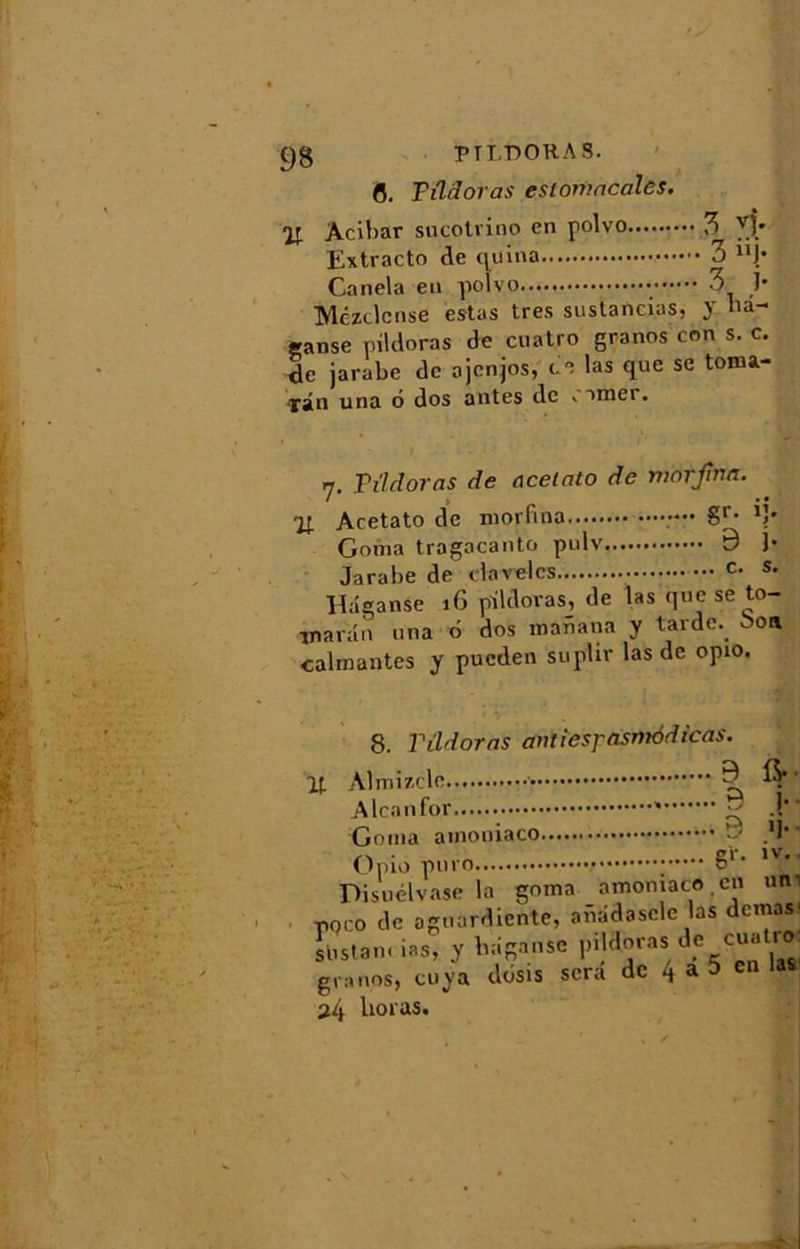 fl. Tüdoras eslomacales. % Acibar sucotrino en polvo, Extracto de quina Canela en polvo Mézclcnse estas très sustancias, y hd- Sanse pildoras de cuatro granos con s. c. de jarabe de ojenjos, ce las que se toma- fân una 6 dos antes de corner. 17. Tîldoras de acelcito de morjrna. % Acetato de morfina ••••-•• gr. ij. Goma tragacanto pulv 9 )• Jarabe de davelcs c- s. Hdganse 16 pildoras, de las que se tp- tnaran una d dos maiiana y tarde, 00a calmantes y pucden suplir las de opio. j stistam ms, y granos, cuya 24 Uoras.