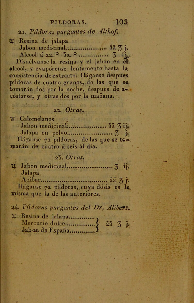 ai. Pildoras fur gantes de Althof. V Résina de jalapa Jabou médicinal, ââ 3 }• Alcool â 22. ° 52. ° 3 iL. Disuclvanse la résina y el jabon en et alcool, y evapôrense lentamentc hasta la consistencia de extracto. Haganse despues pildoras de cualro granos, de las que se tnmarân dos por la noche, despues de a» costarse, y olras dos por la manana. 22. Olras. 71 Calomelanos Jabon médicinal. ââ 3 ij* Jalapa en polvo 3 K ïlaganse 72 pildoras, de las que se te-» marin de cuatro a seis al dia. 25. Otras. ît Jabon médicinal 3 ij* Jalapa Acibar ââ 3 f* Haganse 72 pildoras, cuya dôsis es la misma que la de las anteriores. 24. Pildoras fur gantes del Dr. Alibett, U- Résina de jalapa . Mercurio dulce v ââ 3 V Jabou de Espana ,3