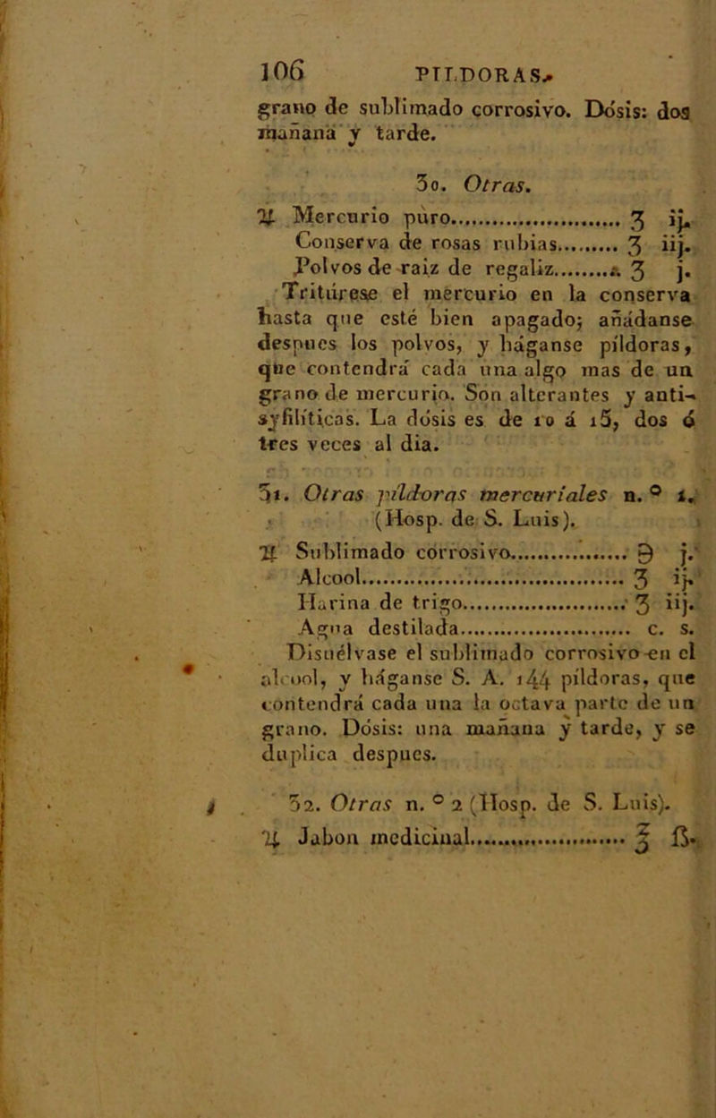 grano de sublimado corrosivo. Dôsis: dos Jiianana y tarde. 3o. Otras. % Mercwrio pùro 3 ij. Conserva de rosas ruinas 3 iij. Polvos de raiz de regaliz & 3 ]• Tritiirese el tnercurio en la conserva Lasta que esté bien opagado; anâdanse despoes Ios polvos, y liâganse pildoras, que contendra cada una algo inas de na grano de mercurin. Son altérantes y anti- syfiliticas. La dbsis es de 10 â i5, dos o très veces al dia. 3*. Otras j'ïldoras mercuriales n. 0 i. (Hosp. de S. Luis). 21 Sublimado corrosivo 9 j.' Alcool 3 ’ I-Iarina de trigo 3 iij* Agna destilada c. s. Disuélvase el sublimado corrosivo-en cl alcool, y hâgansc S. A. >44 pildoras, que contendra cada una la oetava parte do un g va no. Dôsis: una manaua y tarde, y se duplica despues. 5î. Otras n. 0 2 (Ilosp. de S. Luis). IL Jabon médicinal 3