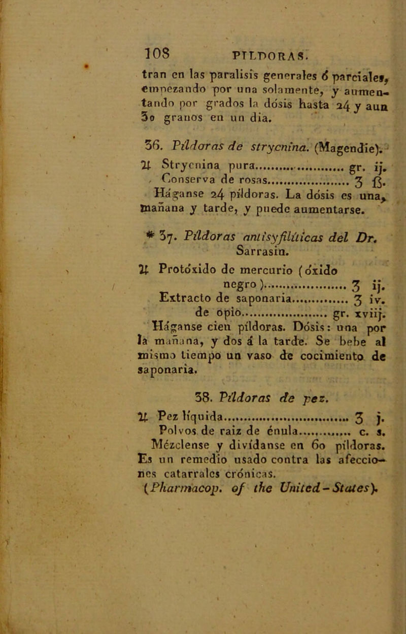 tran en las paralisis generales 6 parcialef, emnezando por una solamente, y aumen- tando por grados la dosis hasta 24 y aua 5o granos en un dia. 36. Pildoras de strycnina. (Magendie). U- Strycnina pura gr> jj. Conserva de rosas 3 Hâganse 24 pildoras. La dosis es una, tnanana y tarde, y pnede aumentarse. * 37. Pildoras aniisyfilûicas del Dr. Sarrasin. Il Protôxido de mercurio (o'xido negro ) 3 ij. Extracto de saponaria.... 3 iv. de opio gr. xviij. Ha'ganse cien pildoras. Dosis: una por la mafiana, y dos â la tarde. Se bebe al mismo liempo un vaso de cocimiento de saponaria. 38. Pildoras de jres. Pez liquida 3 )• Polvos de raiz de énula...., c. s. Mézclense y dividanse on 60 pildoras. Es un remedio usado contra las afeccio- nes catarralcs crônicas. (Pharmacop. 0/ lhe United-States).