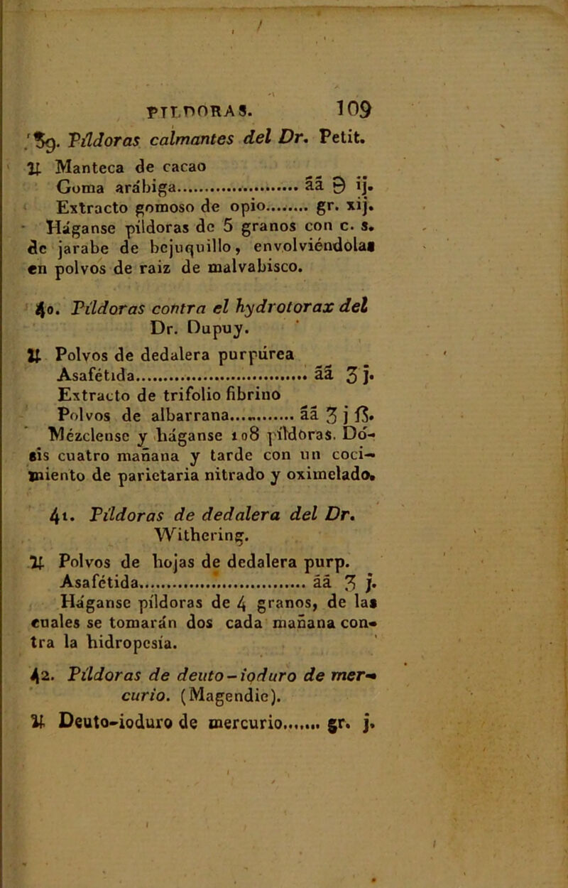 ! PTT.nORAS. 109 .'*>9. Pildoras calmantes del Dr. Petit. 1; Manteca de cacao Goma arabiga aâ 9 ij. Extracto gomoso de opio........ gr. xij. Hâganse pildoras de 5 granos con c. s. de jarabe de bcjuquillo, envolviéndola» en polvos de raiz de malvabisco. 4o. Pildoras contra el hydrotorax del Dr. Dupuy. Polvos de dedalera purpiirea Asafétida ââ 5 ]• Extracto de trifolio fibrino Polvos de albarrana...„ ââ 3 j Wézclense y liâganse 108 pildoras. Do- eis cuatro manana y tarde con un coci— jniento de parietaria nitrado y oxiinelado. 4t. Pildoras de dedalera del Dr. Withering. If. Polvos de liojas de dedalera purp. Asafétida. .*. ââ 3 /• Ha'gansc pildoras de 4 granos, de la» euales se tomarân dos cada manana con- tra la hidropesia. 42. Pildoras de deuto-ioduro de mer- curio. (Magendie). Il Deuto-ioduro de mercurio t gr. J.