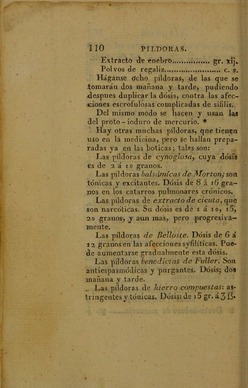 Extracto de enebro gr. xij. Polvos de regaliz c. s. Hâganse dcho pildoras, de las que se tomaran dos manana y tarde, pudiendo despues duplicar la ddsis, contra las afec- ciones escrofulosas complicadas de sifilis. Del mismo modo se liacen y usan las dcl proto-ioduro de mercurio. * Hay otras muclias pildoras, que tienen uso en là medicina, pero se hallan prepa- radas ya en las boticas; taies son: Las pildoras de cynogloia, cuya dosis es de 2 à 1 o granos. Las pildoras balsdmicas de Morton.} son tdnicas y excitantes. Ddsis de 8 â 16 gra- nos en los catarros pulrnonarcs cronicos. Las pildoras de extracto de cicata, que son narcdticas. Su ddsis es de î à îo, i5, 20 granos, y aun mas, pero progrcsiva- mente. Las pildoras de Belloste. Ddsis de 6 à 12 granosen las afeccionessvfiliticas. Pue- de aumentarse gradualmente esta ddsis. Las pildoras benedictas de Fvller. Son antiespasmddicas y purgantes. Ddsis; dos manana y tarde. Las pildoras de hierro compiles tas: as- tringentes y tdnicas. Ddsis: de i5 gr. â.3