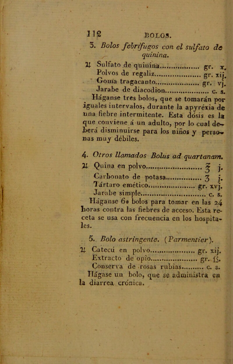 I J 12 E0L03. 3. Bolos fébrifuges con el sulfata de quinina. H Sulfato de quinina gr. x. Polvos de regaliz gr. xij. Corna tragacanto gr. vj. Jarabe de diacodion c. s. Haganse très bolos, que se tomarân por iguales intervalos, durante la apyréxia de una fiebre intermitente. Esta dosis es la que conviene â un adulto, por lo cual de- l>erâ disminuirse para los ninos y perso» nas muy débiles. 4• (Bros llamados Bolus ad quartanam. 21 Quina en polvo . ? j. Carbonato de potasa 3 j. Târtaro emético gr. xvj. Jarabe simple c. s. Haganse 6e bolos para tomar en las 24 lioras contra las fiebres de acceso. Esta re- ceta se usa con frecuencia en los liospita- les. 5. Bolo astringente. ( Parmentier ). îi- Cateai en polvo gr. xij. Extracto de opi'o gr. Conserva de rosas rubias c. s. Ilagase un bolo, que se administra en la diarrea cronica.