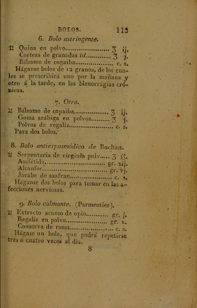 6. Bolo astringente. U Quina en polvo 3 îj4 Corteza de granadas id 3 j, Balsamo de copaiba c. s4 Hâganse bolos de 12 granos, de los cua-> les se prescribirâ uno por la mariana y otro â la tarde, en las blenorrâgias crû'* jaicas. 7. Otro. Balsamo de copaiba 3 ij, Goma arâbiga en polvos 3 j. Polvos de regaliz c. Sf Para dos bolos.- • V 8. Bolo antiespasmôdico cle Bach an. U Serpentaria de virginra pulv 3 Asafetida erp xii Alcan for.‘ ,.gU Jarabe de azafran c> s# Hâganse dos bolos para tomar eu las a- feccioncs nerviosas. g. Bolo calmante. (Parmentier). 2; Extracto acuoso de opio gr< ; Piegaliz en polvo Conserva de rosas c. s> Ilâgasc un bolo, que podrâ repetirse très ô cuatro yeces al dia. 8