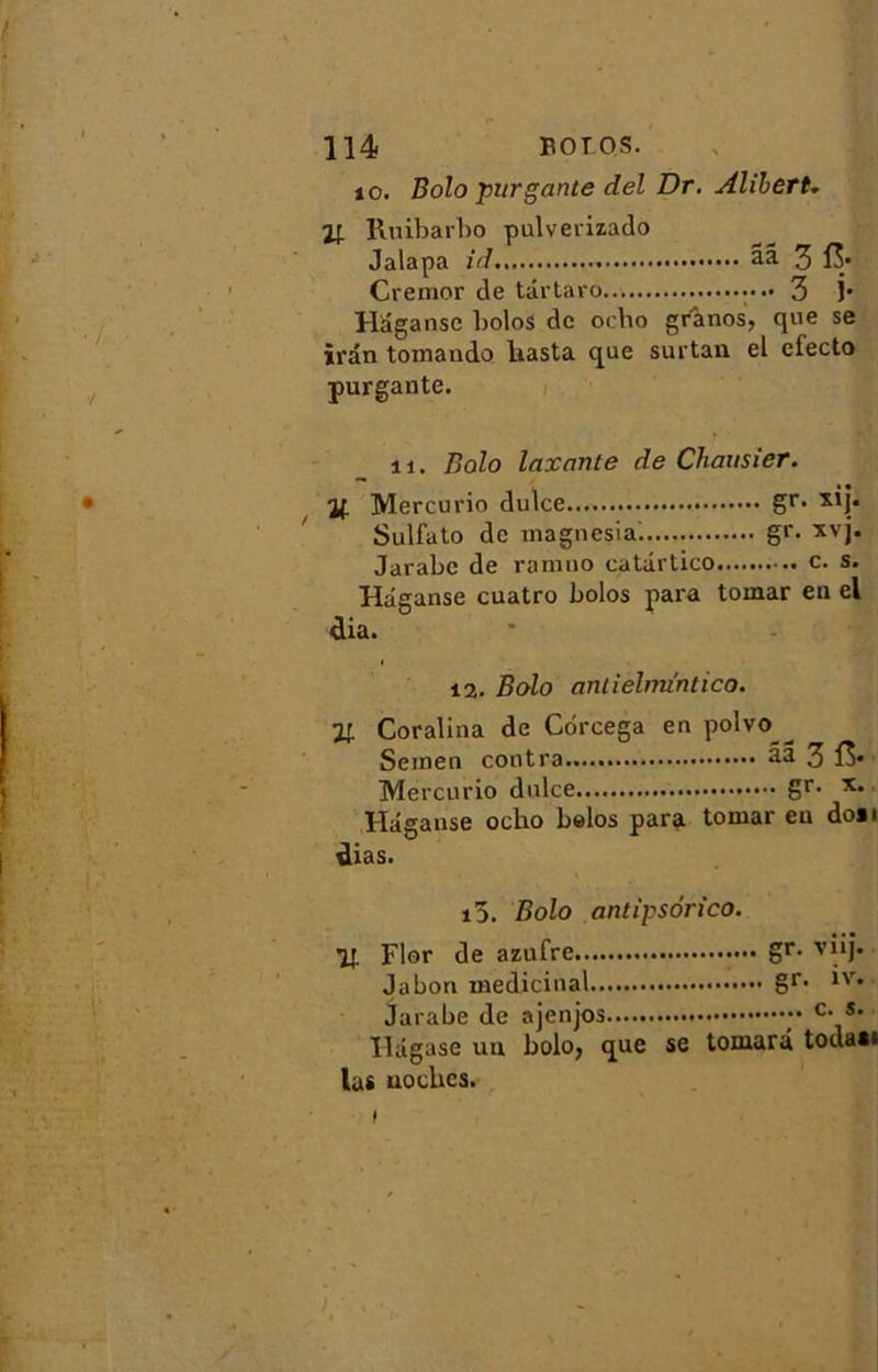 10. Bolo pur gante del Dr. AliberU 1! Ruibarbo pulverizado Jalapa id ââ 3 15» Cremor de târtaro 3 j* Hâganse bolos de ocbo granos, que se iran tomando liasta que surtan el cfecto purgante. îi. Bolo laxante de Chausier. % Mercurio dulce gr- Sulfato de magnesia. gr. xvj. Jarabe de rannio catârtico c. s. Hâganse cuatro bolos para tomar en el dia. 12. Bolo antielmi'ntico. Il Coralina de Cdrcega en polvo Seinen contra âa 3 f$* Mercurio dulce gr- Hâganse ocho belos para tomar eu don dias. i5. Bolo antipsorico. ■jr Flor de azufre gr- vj*b Jabon médicinal gr- lv* Jarabe de ajenjos y c- s* ïldgase un bolo, que se tomarâ todan las uocbcs.