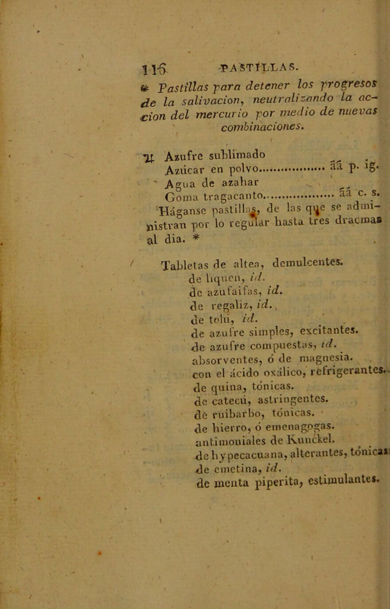 11-5 PA ST î LL A S. & Pastillas -para detcner los progresos de la salivation, neutralizando La ac- tion del mercurio gor niedio de nuevas combinaciones. It Azufrc sublimado ^ Azdcar en polvo aa P- 1S* ' ' Agna de azaliar ■ <. _ Goma tragacanto aa c. s. Hâganse pastilles, de las qije se adnn- Xiistvan por lo vegular liastu très diacmas al dia. * / Tabletas de altea, dcmulcentes. de hqucn, id. de azufaifas, id. de regaliz, id., de tolu, id. de azuire simples, excitantes, de azufre compuestas, id. absorvcntes, 6 de magnesia. con el âcido oxalico, réfrigérantes. • de quina, tonicas. de catecd, astringentes, de ruibarbo, tonicas. de hierro, 6 emenagpgas. antimoniales de lvunckel. de hypecacuana, altérantes, tonica*1 de emetina, id. de monta piperita, estimulantes.