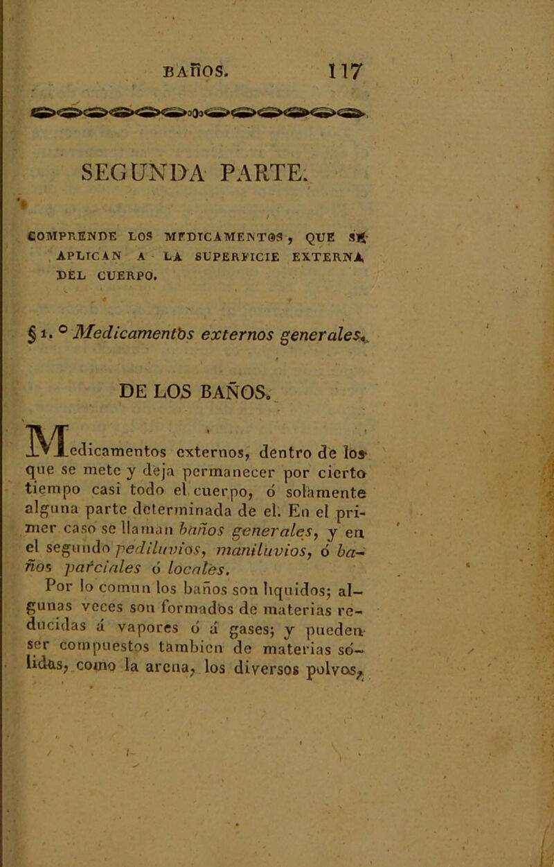 SEGÜNDA PARTE. / COMPRENBE LOS MPDTCAME1NT9S , QUE SJÎ APLICAN A LA SUPERFICIE EXTERNA BEL CUERPO. § ï. ° Medicamentbs externos generales*. DE LOS BANOS. IN^tedicamentos externos, dentro de los- que se metc y déjà permaneeer por cicrto tiempo casi todo el cuerpo, ô solà mente alguna parte determinada de el. En el pri- mer caso se Uarnan barïos generales, y en el segundo pedih/vios, manilitvios, 6 ba- nos parciales 6 locales. Por lo comun los barios son hquidos; al- gunas veces son formados de materias re- dncidas â vapores 6 â gases; y pueden ser cornpuestps tarnbicn de materias sé- lidas, como la arena, los diyersos polyos^ ï •